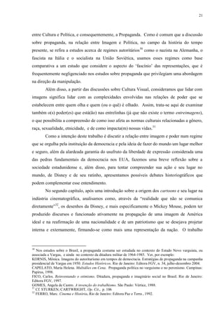 21

entre Cultura e Política, e consequentemente, a Propaganda. Como é comum que a discussão
sobre propaganda, na relação entre Imagem e Política, no campo da história do tempo
presente, se refira a estudos acerca de regimes autoritários30 como o nazista na Alemanha, o
fascista na Itália e o socialista na União Soviética, usamos esses regimes como base
comparativa a um estudo que considere o aspecto do „fascínio‟ das representações, que é
frequentemente negligenciado nos estudos sobre propaganda que privilegiam uma abordagem
na direção da manipulação.
Além disso, a partir das discussões sobre Cultura Visual, consideramos que lidar com
imagens significa lidar com as complexidades envolvidas nas relações de poder que se
estabelecem entre quem olha e quem (ou o quê) é olhado. Assim, trata-se aqui de examinar
também o(s) poder(es) que está(ão) nas entrelinhas (já que não existe o termo entreimagens),
o que possibilita a compreensão de como isso afeta as normas culturais relacionadas a gênero,
raça, sexualidade, etnicidade, e de como impacta(m) nossas vidas.31
Como a intenção deste trabalho é discutir a relação entre imagem e poder num regime
que se orgulha pela instituição da democracia e pela ideia de fazer do mundo um lugar melhor
e seguro, além da alardeada garantia do usufruto da liberdade de expressão considerada uma
das pedras fundamentais da democracia nos EUA, fazemos uma breve reflexão sobre a
sociedade estadunidense e, além disso, para tentar compreender sua ação e seu lugar no
mundo, de Disney e de seu ratinho, apresentamos possíveis debates historiográficos que
podem complementar esse entendimento.
No segundo capítulo, após uma introdução sobre a origem dos cartoons e seu lugar na
indústria cinematográfica, analisamos como, através da “realidade que não se comunica
diretamente”32, os desenhos da Disney, e mais especificamente o Mickey Mouse, podem ter
produzido discursos e funcionado ativamente na propagação de uma imagem de América
ideal e na reafirmação de uma nacionalidade e de um patriotismo que se desejava projetar
interna e externamente, firmando-se como mais uma representação da nação. O trabalho

30

Nos estudos sobre o Brasil, a propaganda costuma ser estudada no contexto do Estado Novo varguista, ou
associada a Vargas, e ainda no contexto da ditadura militar de 1964-1985. Ver, por exemplo:
KORNIS, Mônica. Imagens do autoritarismo em tempos de democracia. Estratégias de propaganda na campanha
presidencial de Vargas em 1950. Estudos Históricos. Rio de Janeiro: Editora FGV, n. 34, julho-dezembro 2004.
CAPELATO, Maria Helena. Multidões em Cena. Propaganda política no varguismo e no peronismo. Campinas:
Papirus, 1998.
FICO, Carlos. Reinventando o otimismo. Ditadura, propaganda e imaginário social no Brasil. Rio de Janeiro:
Editora FGV, 1997.
GOMES, Angela de Castro. A invenção do trabalhismo. São Paulo: Vértice, 1988.
31
Cf. STURKEN; CARTWRIGHT, Op. Cit., p. 106
32
FERRO, Marc. Cinema e História. Rio de Janeiro: Editora Paz e Terra , 1992.

 