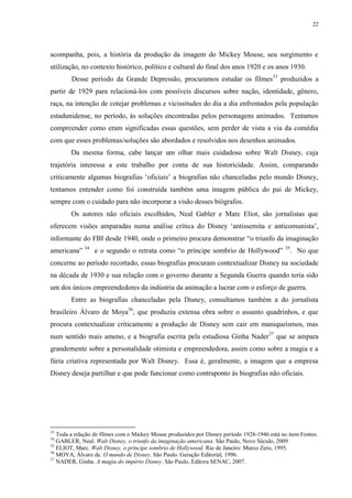 22

acompanha, pois, a história da produção da imagem do Mickey Mouse, seu surgimento e
utilização, no contexto histórico, político e cultural do final dos anos 1920 e os anos 1930.
Desse período da Grande Depressão, procuramos estudar os filmes33 produzidos a
partir de 1929 para relacioná-los com possíveis discursos sobre nação, identidade, gênero,
raça, na intenção de cotejar problemas e vicissitudes do dia a dia enfrentados pela população
estadunidense, no período, às soluções encontradas pelos personagens animados. Tentamos
compreender como eram significadas essas questões, sem perder de vista a via da comédia
com que esses problemas/soluções são abordados e resolvidos nos desenhos animados.
Da mesma forma, cabe lançar um olhar mais cuidadoso sobre Walt Disney, cuja
trajetória interessa a este trabalho por conta de sua historicidade. Assim, comparando
criticamente algumas biografias „oficiais‟ a biografias não chanceladas pelo mundo Disney,
tentamos entender como foi construída também uma imagem pública do pai de Mickey,
sempre com o cuidado para não incorporar a visão desses biógrafos.
Os autores não oficiais escolhidos, Neal Gabler e Marc Eliot, são jornalistas que
oferecem visões amparadas numa análise crítica do Disney „antissemita e anticomunista‟,
informante do FBI desde 1940, onde o primeiro procura demonstrar “o triunfo da imaginação
americana” 34 e o segundo o retrata como “o príncipe sombrio de Hollywood”

35

. No que

concerne ao período recortado, essas biografias procuram contextualizar Disney na sociedade
na década de 1930 e sua relação com o governo durante a Segunda Guerra quando teria sido
um dos únicos empreendedores da indústria da animação a lucrar com o esforço de guerra.
Entre as biografias chanceladas pela Disney, consultamos também a do jornalista
brasileiro Álvaro de Moya36, que produziu extensa obra sobre o assunto quadrinhos, e que
procura contextualizar criticamente a produção de Disney sem cair em maniqueísmos, mas
num sentido mais ameno, e a biografia escrita pela estudiosa Ginha Nader37 que se ampara
grandemente sobre a personalidade otimista e empreendedora, assim como sobre a magia e a
fúria criativa representada por Walt Disney. Essa é, geralmente, a imagem que a empresa
Disney deseja partilhar e que pode funcionar como contraponto às biografias não oficiais.

33

Toda a relação de filmes com o Mickey Mouse produzidos por Disney período 1928-1946 está no item Fontes.
GABLER, Neal. Walt Disney, o triunfo da imaginação americana. São Paulo, Novo Século, 2009
35
ELIOT, Marc. Walt Disney, o príncipe sombrio de Hollywood. Rio de Janeiro: Marco Zero, 1995.
36
MOYA, Álvaro de. O mundo de Disney. São Paulo. Geração Editorial, 1996.
37
NADER, Ginha. A magia do império Disney. São Paulo, Editora SENAC, 2007.
34

 