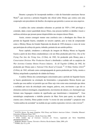 23

Durante a pesquisa foi incorporada também a visão do historiador americano Steven
38

Watts , que escreveu a primeira biografia não oficial sobre Disney que contou com uma
cooperação sem precedentes da família e da empresa que permitiu o acesso aos seus arquivos.

A análise dos curtas animados referentes ao período de 1929 a 1941 privilegia o
conteúdo, dada a maior quantidade desses filmes, mas procura também os detalhes visuais e
sutilezas artísticas que possam passar despercebidos nas sinopses desses filmes.
Assim, cremos conseguir manter uma coerência com a abordagem dos filmes do
período da Segunda Guerra, estudados no terceiro capítulo, pois se trata de compreender
como o Mickey Mouse da Grande Depressão da década de 1930 alcançou o status de ícone
que participou do esforço de guerra, imbuído, portanto de um sentido político.
Nesse capítulo, estudamos a utilização da imagem do Mickey Mouse na Segunda
Guerra a partir de dois filmes estadunidenses e de um filme produzido pelo Eixo. Out of the
Frying Pan Into the Firing Line, (3:18m), de 1942, foi produzido pela Disney para o
Conservation Division /War Production Board e distribuído e exibido sob os auspícios do
War Activities Comittee Motion Pictures Industry. Já All Together (3:00m), de 1942, foi
produzido por Disney para o National Film Board of Canada

39

. O filme Nimbus Libéré40

(2:45m), de 1943, utilizado como contrapropaganda de guerra produzida por Vichy, mostra o
Mickey aniquilando a população de cidades da França.
A análise fílmica dos curtametragens selecionados para o período da Segunda Guerra
se baseia grandemente na orientação da historiadora e pesquisadora Monica Kornis que
ressalta que essa análise vai permitir que um filme seja visto como uma construção que altera
a realidade por meio da articulação entre imagem, palavra, som, movimento e que são os
elementos estéticos (montagem, enquadramento, movimentos de câmera, cor, iluminação) que
formam uma linguagem criadora de significados que transformam e interpretam 41. Essa
metodologia complementa o trabalho pioneiro de Marc Ferro para quem, na relação do
cinema com a história, filmes podem revelar “o avesso de uma sociedade” e propiciar uma
“contra-análise da sociedade” na medida em que contêm expressões visíveis e não-visíveis42.

38

WATTS, Steven. The magic Kingdom: Walt Disney and Modern American Culture. Columbia, Missouri:
University of Missouri Press, 1997.
39
DVD: Walt Disney Treasures - On the Front Line, 2000.
40
DVD: Golden Age of Cartoons: Cartoons for Victory, organizado por Steve Stanchfield,
Thunderbeananimation.
41
KORNIS, Monica. Cinema, Televisão e História. Rio de Janeiro: Zahar, 2008. p.56
42
FERRO, Op. Cit., p. 86

 