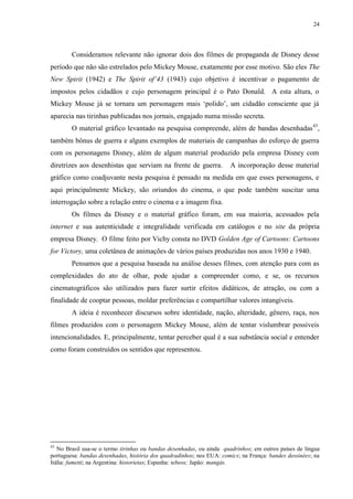 24

Consideramos relevante não ignorar dois dos filmes de propaganda de Disney desse
período que não são estrelados pelo Mickey Mouse, exatamente por esse motivo. São eles The
New Spirit (1942) e The Spirit of„43 (1943) cujo objetivo é incentivar o pagamento de
impostos pelos cidadãos e cujo personagem principal é o Pato Donald. A esta altura, o
Mickey Mouse já se tornara um personagem mais „polido‟, um cidadão consciente que já
aparecia nas tirinhas publicadas nos jornais, engajado numa missão secreta.
O material gráfico levantado na pesquisa compreende, além de bandas desenhadas 43,
também bônus de guerra e alguns exemplos de materiais de campanhas do esforço de guerra
com os personagens Disney, além de algum material produzido pela empresa Disney com
diretrizes aos desenhistas que serviam na frente de guerra.

A incorporação desse material

gráfico como coadjuvante nesta pesquisa é pensado na medida em que esses personagens, e
aqui principalmente Mickey, são oriundos do cinema, o que pode também suscitar uma
interrogação sobre a relação entre o cinema e a imagem fixa.
Os filmes da Disney e o material gráfico foram, em sua maioria, acessados pela
internet e sua autenticidade e integralidade verificada em catálogos e no site da própria
empresa Disney. O filme feito por Vichy consta no DVD Golden Age of Cartoons: Cartoons
for Victory, uma coletânea de animações de vários países produzidas nos anos 1930 e 1940.
Pensamos que a pesquisa baseada na análise desses filmes, com atenção para com as
complexidades do ato de olhar, pode ajudar a compreender como, e se, os recursos
cinematográficos são utilizados para fazer surtir efeitos didáticos, de atração, ou com a
finalidade de cooptar pessoas, moldar preferências e compartilhar valores intangíveis.
A ideia é reconhecer discursos sobre identidade, nação, alteridade, gênero, raça, nos
filmes produzidos com o personagem Mickey Mouse, além de tentar vislumbrar possíveis
intencionalidades. E, principalmente, tentar perceber qual é a sua substância social e entender
como foram construídos os sentidos que representou.

43

No Brasil usa-se o termo tirinhas ou bandas desenhadas, ou ainda quadrinhos; em outros países de língua
portuguesa: bandas desenhadas, história dos quadradinhos; nos EUA: comics; na França: bandes dessinées; na
Itália: fumetti; na Argentina: historietas; Espanha: tebeos; Japão: mangás.

 