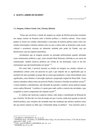 25

1. BASTA ABRIR OS OLHOS?
To look is an act of choice.

44

1.1. Imagem, Cultura Visual, Arte, Cinema, História

Temas que envolvem o estudo de imagens no campo da História procuram encontrar
um espaço comum na fronteira entre a história política e a história cultural. Esses temas
podem se inserir nos estudos relacionados à renovação da história política assim como nos
estudos relacionados à história cultural, uma vez que a esfera onde se desenrola a ação social,
cultural e econômica costuma ser altamente mediada pelo poder do Estado, seja nas
democracias, seja nos regimes autoritários.
Acreditamos que as imagens possam ser pensadas politicamente quando utilizadas
como instrumentos políticos e que, como assinala René Rémond, referindo-se aos meios de
comunicação, “podem tornar-se políticos em virtude de sua destinação, como se diz dos
instrumentos que são transformados em armas” 45.
Por outro lado, é possível associar os estudos de imagens aos estudos culturais se
entendermos cultura como um processo no qual o que importa são os significados que os
membros de uma sociedade ou grupo dão às coisas que produzem e como intercambiam esses
significados, como Sturken e Cartwright explicam a proposição original de Stuart Hall. Essas
autoras entendem cultura como um processo fluido e interativo, baseado em práticas sociais 46,
e assim também a entenderemos, não deixando de perceber o político nessas práticas porque
como explica Rémond “o político é o ponto para onde conflui a maioria das atividades e que
recapitula os outros componentes do conjunto social”47.
E, embora não mencione a palavra cultura, cabe ainda a consideração de Rémond de
que a história “de fato não vive fora do tempo em que é escrita, ainda mais quando se trata de
história política: suas variações são resultado tanto das mudanças que afetam o político como
das que dizem respeito ao olhar que o historiador dirige ao político”. Esse encontro entre o

44

STURKEN; CARTWRIGHT, Op. cit., p. 10
RÉMOND, René. Do Político. In: RÉMOND, René. (Org.). Por uma História Política. 2ª Ed. Rio de Janeiro:
Editora FGV, 2003. p. 441
46
HALL apud STURKEN; CARTWRIGH, Op. Cit., p. 4
47
RÉMOND, Op. Cit., p. 447
45

 