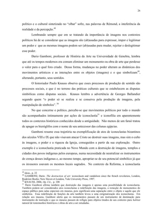 26

político e o cultural sintetizado no “olhar” sofre, nas palavras de Rémond, a inteferência da
realidade e da percepção.48
Lembrando sempre que em se tratando da importância de imagens nos contextos
políticos há de se considerar que as imagens são (ab)usadas para expressar, impor e legitimar
um poder e que as mesmas imagens podem ser (ab)usadas para mudar, rejeitar e deslegitimar
esse poder.
Dario Gamboni, professor de História da Arte na Universidade de Genebra, lembra
que até os tempos modernos era comum eliminar um monumento ou obra de arte que perdesse
o valor para o qual fora criado. Dessa forma, mudanças no poder alteram as dinâmicas dos
movimentos artísticos e as interações entre os objetos (imagens) e o que simbolizam 49,
alterando, portanto, seus sentidos.
O historiador Paulo Knauss observa que esses processos de produção de sentido são
processos sociais, e que é no terreno das práticas culturais que se estabelecem as disputas
simbólicas como disputas sociais.

Knauss lembra a advertência de Georges Ballandier

segundo quem “o poder só se realiza e se conserva pela produção de imagens, pela
manipulação de símbolos”. 50
No que concerne o político, percebe-se que movimentos políticos por todo o mundo
são acompanhados intimamente por ações de iconoclastia51 e iconofilia em aparentemente
todos os contextos históricos conhecidos desde a antiguidade. Não menos de um faraó tratou
de apagar os hieróglifos com o nome de seu antecessor das colunas egípcias.
Gamboni resume essa trajetória na exemplificação de atos de iconoclastas bizantinos
dos séculos VIII e IX que não visavam atacar Cristo ao destruir suas imagens, mas sim o culto
às imagens, o poder e a riqueza da Igreja, conseguidos a partir da sua exploração. Outro
exemplo é a iconoclastia praticada no Novo Mundo com a destruição de imagens, templos e
cidades dos povos indígenas pelos europeus, numa necessidade de neutralizar os instrumentos
de crença desses indígenas e, ao mesmo tempo, apropriar-se de seu potencial simbólico já que
os invasores usavam os mesmos locais sagrados. No contexto da Reforma, a iconoclastia
48

Idem., p. 22
GAMBONI, Dario. The destruction of art: iconoclasm and vandalism since the french revolution, London,
Reaktion Books; New Haven et London, Yale University Press, 1997.
50
KNAUSS, 2006, Op. Cit., p. 100
51
Dario Gamboni afirma também que destruição das imagens é apenas uma possibilidade de iconoclastia.
Também podem ser considerados atos iconoclastas a redefinição das imagens, a remoção de monumentos do
espaço público para salas especiais em museus, pois significam uma separação entre o objeto e aquilo que ele
simboliza. Essa redefinição de funções da arte também levou a uma estigmatização dos iconoclastas. Em
relação aos museus, Gamboni alerta que os monumentos passam de um instrumento de dominação para
instrumento de instrução e que os museus passam de refúgio para objetos tirados de seu contexto para habitat
natural de testemunhos históricos e obras de arte a ser estudadas.
49

 