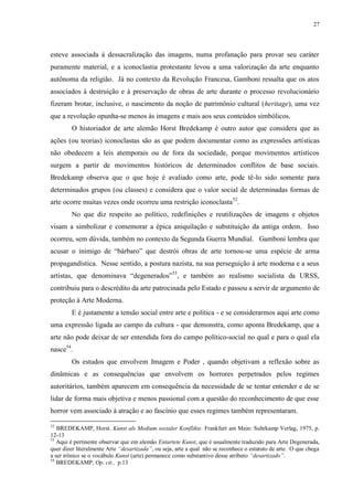 27

esteve associada à dessacralização das imagens, numa profanação para provar seu caráter
puramente material, e a iconoclastia protestante levou a uma valorização da arte enquanto
autônoma da religião. Já no contexto da Revolução Francesa, Gamboni ressalta que os atos
associados à destruição e à preservação de obras de arte durante o processo revolucionário
fizeram brotar, inclusive, o nascimento da noção de patrimônio cultural (heritage), uma vez
que a revolução opunha-se menos às imagens e mais aos seus conteúdos simbólicos.
O historiador de arte alemão Horst Bredekamp é outro autor que considera que as
ações (ou teorias) iconoclastas são as que podem documentar como as expressões artísticas
não obedecem a leis atemporais ou de fora da sociedade, porque movimentos artísticos
surgem a partir de movimentos históricos de determinados conflitos de base sociais.
Bredekamp observa que o que hoje é avaliado como arte, pode tê-lo sido somente para
determinados grupos (ou classes) e considera que o valor social de determinadas formas de
arte ocorre muitas vezes onde ocorreu uma restrição iconoclasta52.
No que diz respeito ao político, redefinições e reutilizações de imagens e objetos
visam a simbolizar e comemorar a épica aniquilação e substituição da antiga ordem. Isso
ocorreu, sem dúvida, também no contexto da Segunda Guerra Mundial. Gamboni lembra que
acusar o inimigo de “bárbaro” que destrói obras de arte tornou-se uma espécie de arma
propagandística. Nesse sentido, a postura nazista, na sua perseguição à arte moderna e a seus
artistas, que denominava “degenerados” 53, e também ao realismo socialista da URSS,
contribuiu para o descrédito da arte patrocinada pelo Estado e passou a servir de argumento de
proteção à Arte Moderna.
E é justamente a tensão social entre arte e política - e se considerarmos aqui arte como
uma expressão ligada ao campo da cultura - que demonstra, como aponta Bredekamp, que a
arte não pode deixar de ser entendida fora do campo político-social no qual e para o qual ela
nasce54.
Os estudos que envolvem Imagem e Poder , quando objetivam a reflexão sobre as
dinâmicas e as consequências que envolvem os horrores perpetrados pelos regimes
autoritários, também aparecem em consequência da necessidade de se tentar entender e de se
lidar de forma mais objetiva e menos passional com a questão do reconhecimento de que esse
horror vem associado à atração e ao fascínio que esses regimes também representaram.
52

BREDEKAMP, Horst. Kunst als Medium sozialer Konflikte. Frankfurt am Main: Suhrkamp Verlag, 1975, p.
12-13
53
Aqui é pertinente observar que em alemão Entartete Kunst, que é usualmente traduzido para Arte Degenerada,
quer dizer literalmente Arte “desartizada”, ou seja, arte a qual não se reconhece o estatuto de arte. O que chega
a ser irônico se o vocábulo Kunst (arte) permanece como substantivo desse atributo “desartizado”.
54
BREDEKAMP, Op. cit., p.13

 