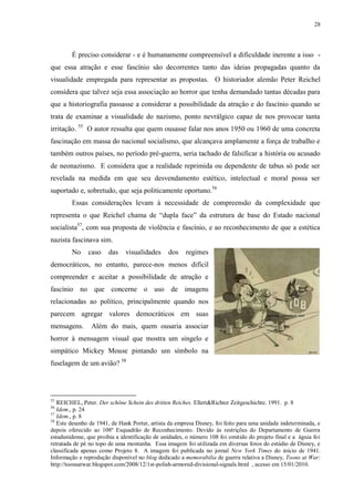 28

É preciso considerar - e é humanamente compreensível a dificuldade inerente a isso que essa atração e esse fascínio são decorrentes tanto das ideias propagadas quanto da
visualidade empregada para representar as propostas. O historiador alemão Peter Reichel
considera que talvez seja essa associação ao horror que tenha demandado tantas décadas para
que a historiografia passasse a considerar a possibilidade da atração e do fascínio quando se
trata de examinar a visualidade do nazismo, ponto nevrálgico capaz de nos provocar tanta
irritação. 55 O autor ressalta que quem ousasse falar nos anos 1950 ou 1960 de uma concreta
fascinação em massa do nacional socialismo, que alcançava amplamente a força de trabalho e
também outros países, no período pré-guerra, seria tachado de falsificar a história ou acusado
de neonazismo. E considera que a realidade reprimida ou dependente de tabus só pode ser
revelada na medida em que seu desvendamento estético, intelectual e moral possa ser
suportado e, sobretudo, que seja politicamente oportuno.56
Essas considerações levam à necessidade de compreensão da complexidade que
representa o que Reichel chama de “dupla face” da estrutura de base do Estado nacional
socialista57, com sua proposta de violência e fascínio, e ao reconhecimento de que a estética
nazista fascinava sim.
No

caso

das

visualidades

dos

regimes

democráticos, no entanto, parece-nos menos difícil
compreender e aceitar a possibilidade de atração e
fascínio no que concerne o uso de imagens
relacionadas ao político, principalmente quando nos
parecem agregar valores democráticos em suas
mensagens.

Além do mais, quem ousaria associar

horror à mensagem visual que mostra um singelo e
simpático Mickey Mouse pintando um símbolo na
fuselagem de um avião? 58

55

REICHEL, Peter. Der schöne Schein des dritten Reiches. Ellert&Richter Zeitgeschichte. 1991. p. 8
Idem., p. 24
57
Idem., p. 8
58
Este desenho de 1941, de Hank Porter, artista da empresa Disney, foi feito para uma unidade indeterminada, e
depois oferecido ao 108º Esquadrão de Reconhecimento. Devido às restrições do Departamento de Guerra
estadunidense, que proibia a identificação de unidades, o número 108 foi omitido do projeto final e a águia foi
retratada de pé no topo de uma montanha. Essa imagem foi utilizada em diversas fotos do estúdio de Disney, e
classificada apenas como Projeto 8. A imagem foi publicada no jornal New York Times do início de 1941.
Informação e reprodução disponível no blog dedicado a memorabilia de guerra relativa a Disney, Toons at War:
http://toonsatwar.blogspot.com/2008/12/1st-polish-armored-divisional-signals.html , acesso em 15/01/2010.
56

 