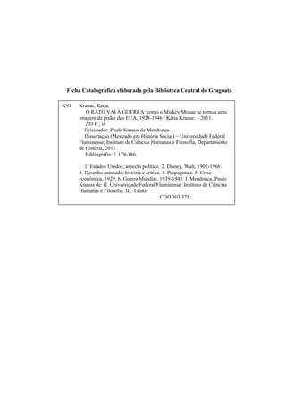 Ficha Catalográfica elaborada pela Biblioteca Central do Gragoatá
K91

Krause, Katia.
O RATO VAI À GUERRA: como o Mickey Mouse se tornou uma
imagem de poder dos EUA, 1928-1946 / Kátia Krause. – 2011.
203 f. ; il.
Orientador: Paulo Knauss de Mendonça.
Dissertação (Mestrado em História Social) – Universidade Federal
Fluminense, Instituto de Ciências Humanas e Filosofia, Departamento
de História, 2011.
Bibliografia: f. 179-186.
1. Estados Unidos; aspecto político. 2. Disney, Walt, 1901-1966.
3. Desenho animado; história e crítica. 4. Propaganda. 5. Crise
econômica, 1929. 6. Guerra Mundial, 1939-1945. I. Mendonça, Paulo
Knauss de. II. Universidade Federal Fluminense. Instituto de Ciências
Humanas e Filosofia. III. Título.
CDD 303.375

 