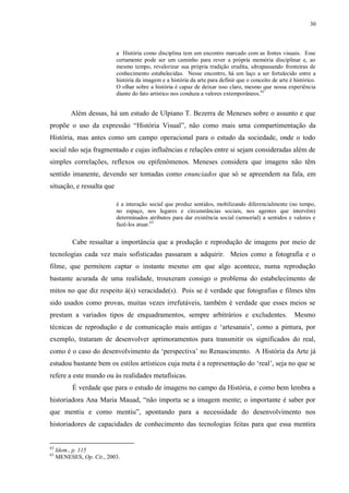 30

a História como disciplina tem um encontro marcado com as fontes visuais. Esse
certamente pode ser um caminho para rever a própria memória disciplinar e, ao
mesmo tempo, revalorizar sua própria tradição erudita, ultrapassando fronteiras de
conhecimento estabelecidas. Nesse encontro, há um laço a ser fortalecido entre a
história da imagem e a história da arte para definir que o conceito de arte é histórico.
O olhar sobre a história é capaz de deixar isso claro, mesmo que nossa experiência
diante do fato artístico nos conduza a valores extemporâneos.62

Além dessas, há um estudo de Ulpiano T. Bezerra de Meneses sobre o assunto e que
propõe o uso da expressão “História Visual”, não como mais uma compartimentação da
História, mas antes como um campo operacional para o estudo da sociedade, onde o todo
social não seja fragmentado e cujas influências e relações entre si sejam consideradas além de
simples correlações, reflexos ou epifenômenos. Meneses considera que imagens não têm
sentido imanente, devendo ser tomadas como enunciados que só se apreendem na fala, em
situação, e ressalta que
é a interação social que produz sentidos, mobilizando diferencialmente (no tempo,
no espaço, nos lugares e circunstâncias sociais, nos agentes que intervêm)
determinados atributos para dar existência social (sensorial) a sentidos e valores e
fazê-los atuar.63

Cabe ressaltar a importância que a produção e reprodução de imagens por meio de
tecnologias cada vez mais sofisticadas passaram a adquirir. Meios como a fotografia e o
filme, que permitem captar o instante mesmo em que algo acontece, numa reprodução
bastante acurada de uma realidade, trouxeram consigo o problema do estabelecimento de
mitos no que diz respeito à(s) veracidade(s). Pois se é verdade que fotografias e filmes têm
sido usados como provas, muitas vezes irrefutáveis, também é verdade que esses meios se
prestam a variados tipos de enquadramentos, sempre arbitrários e excludentes.

Mesmo

técnicas de reprodução e de comunicação mais antigas e „artesanais‟, como a pintura, por
exemplo, trataram de desenvolver aprimoramentos para transmitir os significados do real,
como é o caso do desenvolvimento da „perspectiva‟ no Renascimento. A História da Arte já
estudou bastante bem os estilos artísticos cuja meta é a representação do „real‟, seja no que se
refere a este mundo ou às realidades metafísicas.
É verdade que para o estudo de imagens no campo da História, e como bem lembra a
historiadora Ana Maria Mauad, “não importa se a imagem mente; o importante é saber por
que mentiu e como mentiu”, apontando para a necessidade do desenvolvimento nos
historiadores de capacidades de conhecimento das tecnologias feitas para que essa mentira

62
63

Idem., p. 115
MENESES, Op. Cit., 2003.

 