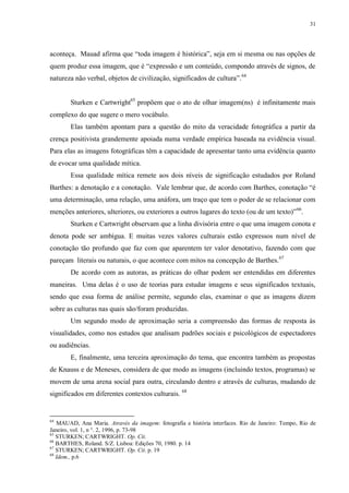 31

aconteça. Mauad afirma que “toda imagem é histórica”, seja em si mesma ou nas opções de
quem produz essa imagem, que é “expressão e um conteúdo, compondo através de signos, de
natureza não verbal, objetos de civilização, significados de cultura”. 64
Sturken e Cartwright65 propõem que o ato de olhar imagem(ns) é infinitamente mais
complexo do que sugere o mero vocábulo.
Elas também apontam para a questão do mito da veracidade fotográfica a partir da
crença positivista grandemente apoiada numa verdade empírica baseada na evidência visual.
Para elas as imagens fotográficas têm a capacidade de apresentar tanto uma evidência quanto
de evocar uma qualidade mítica.
Essa qualidade mítica remete aos dois níveis de significação estudados por Roland
Barthes: a denotação e a conotação. Vale lembrar que, de acordo com Barthes, conotação “é
uma determinação, uma relação, uma anáfora, um traço que tem o poder de se relacionar com
menções anteriores, ulteriores, ou exteriores a outros lugares do texto (ou de um texto)” 66.
Sturken e Cartwright observam que a linha divisória entre o que uma imagem conota e
denota pode ser ambígua. E muitas vezes valores culturais estão expressos num nível de
conotação tão profundo que faz com que aparentem ter valor denotativo, fazendo com que
pareçam literais ou naturais, o que acontece com mitos na concepção de Barthes. 67
De acordo com as autoras, as práticas do olhar podem ser entendidas em diferentes
maneiras. Uma delas é o uso de teorias para estudar imagens e seus significados textuais,
sendo que essa forma de análise permite, segundo elas, examinar o que as imagens dizem
sobre as culturas nas quais são/foram produzidas.
Um segundo modo de aproximação seria a compreensão das formas de resposta às
visualidades, como nos estudos que analisam padrões sociais e psicológicos de espectadores
ou audiências.
E, finalmente, uma terceira aproximação do tema, que encontra também as propostas
de Knauss e de Meneses, considera de que modo as imagens (incluindo textos, programas) se
movem de uma arena social para outra, circulando dentro e através de culturas, mudando de
significados em diferentes contextos culturais. 68

64

MAUAD, Ana Maria. Através da imagem: fotografia e história interfaces. Rio de Janeiro: Tempo, Rio de
Janeiro, vol. 1, n °. 2, 1996, p. 73-98
65
STURKEN; CARTWRIGHT. Op. Cit.
66
BARTHES, Roland. S/Z. Lisboa: Edições 70, 1980. p. 14
67
STURKEN; CARTWRIGHT. Op. Cit. p. 19
68
Idem., p.6

 