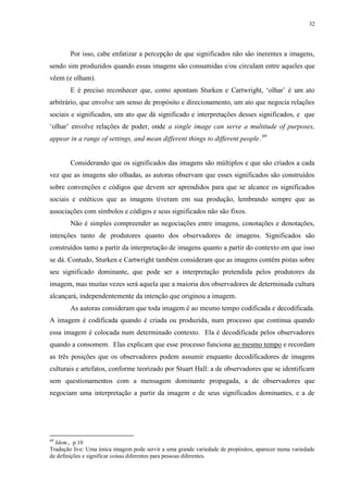 32

Por isso, cabe enfatizar a percepção de que significados não são inerentes a imagens,
sendo sim produzidos quando essas imagens são consumidas e/ou circulam entre aqueles que
vêem (e olham).
E é preciso reconhecer que, como apontam Sturken e Cartwright, „olhar‟ é um ato
arbitrário, que envolve um senso de propósito e direcionamento, um ato que negocia relações
sociais e significados, um ato que dá significado e interpretações desses significados, e que
„olhar‟ envolve relações de poder, onde a single image can serve a multitude of purposes,
appear in a range of settings, and mean different things to different people. 69

Considerando que os significados das imagens são múltiplos e que são criados a cada
vez que as imagens são olhadas, as autoras observam que esses significados são construídos
sobre convenções e códigos que devem ser aprendidos para que se alcance os significados
sociais e estéticos que as imagens tiveram em sua produção, lembrando sempre que as
associações com símbolos e códigos e seus significados não são fixos.
Não é simples compreender as negociações entre imagens, conotações e denotações,
intenções tanto de produtores quanto dos observadores de imagens. Significados são
construídos tanto a partir da interpretação de imagens quanto a partir do contexto em que isso
se dá. Contudo, Sturken e Cartwright também consideram que as imagens contêm pistas sobre
seu significado dominante, que pode ser a interpretação pretendida pelos produtores da
imagem, mas muitas vezes será aquela que a maioria dos observadores de determinada cultura
alcançará, independentemente da intenção que originou a imagem.
As autoras consideram que toda imagem é ao mesmo tempo codificada e decodificada.
A imagem é codificada quando é criada ou produzida, num processo que continua quando
essa imagem é colocada num determinado contexto. Ela é decodificada pelos observadores
quando a consomem. Elas explicam que esse processo funciona ao mesmo tempo e recordam
as três posições que os observadores podem assumir enquanto decodificadores de imagens
culturais e artefatos, conforme teorizado por Stuart Hall: a de observadores que se identificam
sem questionamentos com a mensagem dominante propagada, a de observadores que
negociam uma interpretação a partir da imagem e de seus significados dominantes, e a de

69

Idem., p.10
Tradução live: Uma única imagem pode servir a uma grande variedade de propósitos, aparecer numa variedade
de definições e significar coisas diferentes para pessoas diferentes.

 