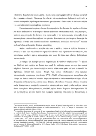 34

o território da cultura na historiografia e mesmo uma interrogação sobre a validade universal
das expressões culturais. No campo das relações internacionais e da diplomacia, sobretudo, a
cultura desempenha papel importantíssimo no que concerne a forma como os Estados desejam
ver projetada uma representação de si mesmos.
E uma das mais frequentes formas de autoprojeção dos Estados são aquelas realizadas
por meios de iniciativas de divulgação de suas expressões artísticas nacionais. Isso pressupõe,
também, uma recepção do discurso pela outra nação e, por consequência, a inserção dessa
outra nação no concerto internacional em questão. Esse exercício que faz parte do campo da
diplomacia se torna uma alternativa das mais importantes à política do hard power73 baseada
na força bélica, embora não deixe de ser auxiliar.
Assim, estudos sobre a relação entre arte e política, cinema e política, literatura e
política, só para ficar no âmbito das expressões culturais mais rapidamente reconhecidas, são
importantes auxiliares para a compreensão dos jogos de forças das relações diplomáticas
internacionais.
A França é um exemplo clássico na promoção da “amizade internacional”

74

e possui

um histórico que conferiu ao Estado um papel de mediador, como no caso das ordens
religiosas francesas que fundam colégios mundo afora numa época em que o conceito de
diplomacia cultural nem existia.

Joseph Nye, teórico estadunidense sobre relações

internacionais, ressalta que nos séculos XVII e XVIII a França promoveu sua cultura pela
Europa e o francês tornou-se não só a língua da diplomacia como era também a língua oficial
de algumas cortes européias, como a russa. Durante a Revolução Francesa, a França procurou
apelar diretamente às populações estrangeiras promovendo seus ideais revolucionários. Além
disso, a criação da Aliança Francesa, em 1883, após a derrota da guerra franco-prussiana, foi
um movimento do governo francês para recuperar o prestígio pela promoção de sua língua e

73

O conceito de hard power , historicamente a medida realista de poder, define a política da força bélica e do
poder de fogo de um Estado para se impor no cenário internacional. Cf. NYE, Jr., Joseph. S. Soft Power: The
Means to Success in World Politics. 2004.
74
A propósito das práticas de promoção de arte estrangeira no Brasil, principalmente francesa e estadunidense,
no contexto da II Guerra Mundial, Paulo Knauss observa como a história das relações internacionais pode ser
estudada a partir do campo da história das exposições de arte e ressalta que “no exercício diplomático há também
um trabalho de propaganda de modelos artísticos e de promoção de uma crítica de arte que conduz o pensamento
e o olhar sobre a arte” , além de apontar que, politicamente, existe uma clara vontade nesse exercício diplomático
de uma identificação com valores intangíveis como a solidariedade (no caso dos franceses) em contraste com a
agressão associada aos alemães . Cf. KNAUSS, Paulo. Os sentidos da arte estrangeira no Brasil: exposições de
arte no contexto da II Guerra Mundial, In: REIS, Daniel Aarão; ROLLAND, Denis. Modernidades alternativas,
RJ, Editora FGV, 2008. p. 213

 