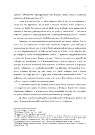 35

literatura.75 Dessa forma, “a projeção internacional da cultura francesa tornou-se componente
significativo da diplomacia francesa”76.
Ainda de acordo com Nye, os EUA tardaram a aderir à ideia de usar informação e
cultura para fins diplomáticos. Só em 1917 o presidente Woodrow Wilson estabeleceu o
Commitee on Public Information, cujas atividades eram divulgadas como educacionais e
informativas, enquanto produzia panfletos sobre the gospel of americanism77 e, entre outras
atribuições, orientava os filmes que retratassem a América sob uma ótica positiva 78. Devido a
sua natureza controversa, esse comitê foi abolido logo após o fim da Primeira Guerra.
No entanto, de acordo com historiador americano Richard Slotkin, ainda no final do
século XIX os estadunidenses tiveram uma amostra da competência para fabricação e
transmissão de um mito, no caso, o mito da fronteira dramatizado por mais de trinta anos (de
1883 a 1916) pelo Buffalo Bill‟s Wild West Combination, de William F. Cody, o Buffalo Bill,
que se negava a chamar seu empreendimento de show. O espetáculo teve grande influência
na construção de uma imagem do oeste americano. Tais como encenados nos espetáculos de
Cody por todo território dos EUA e depois pela Europa, o oeste selvagem e as relações de
resolução de conflitos firmaram-se como promotores dos valores americanos e do prestígio
nacional e chegaram a ser considerados um modelo para diplomacia internacional da época.
Slotkin considera, inclusive, que isso também teve grande influência junto às massas
migratórias da Europa para os EUA por conta de uma versão romantizada do oeste.79 O
declínio do empreendimento só ocorreu porque com o avanço da tecnologia, o cinema passou
a oferecer a mesma emoção a um custo muito menor.
É interessante ressaltar que nos EUA, além do apoio estatal, a iniciativa da sociedade
civil em parceria com o capital privado atua fortemente na divulgação de expressões culturais,
influenciando inclusive a criação de setores da área empresarial integrada com a sociedade
civil para a realização de exposições e construção de museus, por exemplo.
Já sobre a indústria cinematográfica estadunidense, Robert Burgoyne , professor de
inglês e de estudos cinematográficos da Wayne State University, explica que

75

NYE, Jr., Op. Cit. , p. 100-101
PELLS apud NYE, Jr., Op. Cit. , p. 100
77
Tradução livre: “O evangelho do americanismo”.
Em 1920, George Creel publicou How we advertised America; the first telling of the amazing story of the
Committee on public information that carried the gospel of Americanism to every corner of the globe , para
justificar o trabalho do comitê abolido em 1919. ( http://www.historytools.org/sources/creel.html )
78
Economist Books, Pocket World Figures 2003, London Profile Books apud NYE, Jr., Op. Cit., p.101
79
SLOTKIN, Richard. Gunfighter Nation. The Mith of the frontier in twentieth-century America. University of
Oklahoma Press, 1988.
76

 