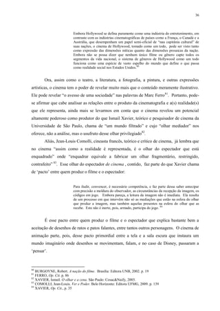 36

Embora Hollywood se defina puramente como uma indústria do entretenimento, em
contraste com as indústrias cinematográficas de países como a França, o Canadá e a
Austrália, que desempenham um papel semi-oficial de “nau capitânia cultural” de
suas nações, o cinema de Hollywood, tomado como um todo, pode ser visto tanto
como expressão das dimensões míticas quanto das dimensões prosaicas da nação.
Embora não se possa dizer que nenhum único filme ou gênero capte todos os
segmentos da vida nacional, o sistema de gêneros de Hollywood como um todo
funciona como uma espécie de vasto espelho do mundo que define o que passa
como realidade social nos Estados Unidos.80

Ora, assim como o teatro, a literatura, a fotografia, a pintura, e outras expressões
artísticas, o cinema tem o poder de revelar muito mais que o conteúdo meramente ilustrativo.
Ele pode revelar “o avesso de uma sociedade” nas palavras de Marc Ferro 81. Portanto, podese afirmar que cabe analisar as relações entre o produto da cinematografia e a(s) realidade(s)
que ele representa, ainda mais se levarmos em conta que o cinema revelou um potencial
altamente poderoso como produtor do que Ismail Xavier, teórico e pesquisador de cinema da
Universidade de São Paulo, chama de “um mundo filtrado” e cujo “olhar mediador” nos
oferece, não a análise, mas o usufruto desse olhar privilegiado82.
Aliás, Jean-Louis Comolli, cineasta francês, teórico e crítico de cinema, já lembra que
no cinema “assim como a realidade é representada, é o olhar do espectador que está
enquadrado” onde “enquadrar equivale a fabricar um olhar fragmentário, restringido,
contrafeito” 83. Esse olhar do espectador de cinema , contido, faz parte do que Xavier chama
de „pacto‟ entre quem produz o filme e o espectador:

Para iludir, convencer, é necessário competência, e faz parte dessa saber antecipar
com precisão a moldura do observador, as circunstâncias da recepção da imagem, os
códigos em jogo. Embora pareça, a leitura da imagem não é imediata. Ela resulta
de um processo em que intervêm não só as mediações que estão na esfera do olhar
que produz a imagem, mas também aquelas presentes na esfera do olhar que as
recebe. Este não é inerte, pois, armado, participa do jogo. 84

É esse pacto entre quem produz o filme e o espectador que explica bastante bem a
aceitação de desenhos de ratos e patos falantes, entre tantos outros personagens. O cinema de
animação parte, pois, desse pacto primordial entre a tela e a sala escura que instaura um
mundo imaginário onde desenhos se movimentam, falam, e no caso de Disney, passaram a
„pensar‟.

80

BURGOYNE, Robert. A nação do filme. Brasília: Editora UNB, 2002. p. 19
FERRO, Op. Cit. p. 86
82
XAVIER, Ismail. O olhar e a cena. São Paulo: Cosac&Naify, 2003.
83
COMOLLI, Jean-Louis. Ver e Poder. Belo Horizonte: Editora UFMG, 2009. p. 139
84
XAVIER, Op. Cit., p. 35
81

 