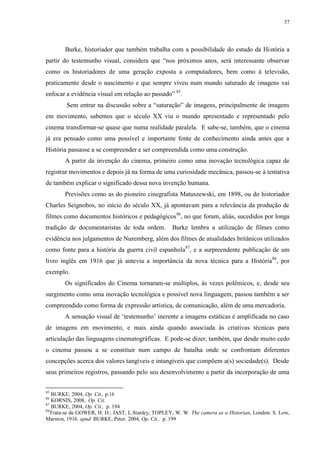 37

Burke, historiador que também trabalha com a possibilidade do estudo da História a
partir do testemunho visual, considera que “nos próximos anos, será interessante observar
como os historiadores de uma geração exposta a computadores, bem como à televisão,
praticamente desde o nascimento e que sempre viveu num mundo saturado de imagens vai
enfocar a evidência visual em relação ao passado” 85.
Sem entrar na discussão sobre a “saturação” de imagens, principalmente de imagens
em movimento, sabemos que o século XX viu o mundo apresentado e representado pelo
cinema transformar-se quase que numa realidade paralela. E sabe-se, também, que o cinema
já era pensado como uma possível e importante fonte de conhecimento ainda antes que a
História passasse a se compreender e ser compreendida como uma construção.
A partir da invenção do cinema, primeiro como uma inovação tecnológica capaz de
registrar movimentos e depois já na forma de uma curiosidade mecânica, passou-se à tentativa
de também explicar o significado dessa nova invenção humana.
Previsões como as do pioneiro cinegrafista Matuszewski, em 1898, ou do historiador
Charles Seignobos, no início do século XX, já apontavam para a relevância da produção de
filmes como documentos históricos e pedagógicos86, no que foram, aliás, sucedidos por longa
tradição de documentaristas de toda ordem.

Burke lembra a utilização de filmes como

evidência nos julgamentos de Nuremberg, além dos filmes de atualidades britânicos utilizados
como fonte para a história da guerra civil espanhola87, e a surpreendente publicação de um
livro inglês em 1916 que já antevia a importância da nova técnica para a História88, por
exemplo.
Os significados do Cinema tornaram-se múltiplos, às vezes polêmicos, e, desde seu
surgimento como uma inovação tecnológica e possível nova linguagem, passou também a ser
compreendido como forma de expressão artística, de comunicação, além de uma mercadoria.
A sensação visual de „testemunho‟ inerente a imagens estáticas é amplificada no caso
de imagens em movimento, e mais ainda quando associada às criativas técnicas para
articulação das linguagens cinematográficas. E pode-se dizer, também, que desde muito cedo
o cinema passou a se constituir num campo de batalha onde se confrontam diferentes
concepções acerca dos valores tangíveis e intangíveis que compõem a(s) sociedade(s). Desde
seus primeiros registros, passando pelo seu desenvolvimento a partir da incorporação de uma
85

BURKE, 2004, Op. Cit., p.16
KORNIS, 2008, Op. Cit.
87
BURKE, 2004, Op. Cit., p. 194
88
Trata-se de GOWER, H. D.; JAST, L.Stanley; TOPLEY, W. W. The camera as a Historian, London: S. Low,
Marston, 1916. apud BURKE, Peter. 2004, Op. Cit., p. 199
86

 