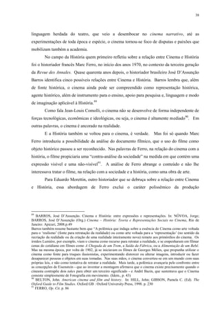38

linguagem herdada do teatro, que veio a desembocar no cinema narrativo, até as
experimentações de toda época e espécie, o cinema tornou-se foco de disputas e paixões que
mobilizam também a academia.
No campo da História quem primeiro refletiu sobre a relação entre Cinema e História
foi o historiador francês Marc Ferro, no início dos anos 1970, no contexto da terceira geração
da Revue des Annales. Quase quarenta anos depois, o historiador brasileiro José D‟Assunção
Barros identifica cinco possíveis relações entre Cinema e História. Barros lembra que, além
de fonte histórica, o cinema ainda pode ser compreendido como representação histórica,
agente histórico, além de instrumento para o ensino, apoio para pesquisa e, linguagem e modo
de imaginação aplicável à História.89
Como fala Jean-Louis Comolli, o cinema não se desenvolve de forma independente de
forças tecnológicas, econômicas e ideológicas, ou seja, o cinema é altamente mediado90. Em
outras palavras, o cinema é ancorado na realidade.
E a História também se voltou para o cinema, é verdade.

Mas foi só quando Marc

Ferro introduziu a possibilidade da análise do documento fílmico, que o uso do filme como
objeto histórico passou a ser reconhecido. Nas palavras de Ferro, na relação do cinema com a
história, o filme propiciaria uma “contra-análise da sociedade” na medida em que contém uma
expressão visível e uma não-visível91. A análise de Ferro abrange o conteúdo e não lhe
interessava tratar o filme, na relação com a sociedade e a história, como uma obra de arte.
Para Eduardo Morettin, outro historiador que se debruça sobre a relação entre Cinema
e História, essa abordagem de Ferro exclui o caráter polissêmico da produção

89

BARROS, José D‟Assunção. Cinema e História: entre expressões e representações. In: NÓVOA, Jorge;
BARROS, José D‟Assunção (Org.) Cinema – História: Teoria e Representações Sociais no Cinema, Rio de
Janeiro: Apicuri, 2008.p.49
Barros também resume bastante bem que “A polêmica que indaga sobre a essência do Cinema como arte voltada
para o „realismo‟ (fonte para retratação da realidade) ou como arte voltada para a „representação‟ (no sentido da
recriação da realidade ou da criação de uma realidade inteiramente nova) remete aos primórdios do cinema. Os
irmãos Lumière, por exemplo, viam o cinema como recurso para retratar a realidade, e se empenharam em filmar
cenas do cotidiano em filmes como A Chegada de um Trem, a Saída da Fábrica, ou a Alimentação de um Bebê.
Mas na mesma época, por volta de 1902, já se iniciavam os filmes de Georges Mélies, que propunha utilizar o
cinema como fonte para truques ilusionistas, experimentando distorcer ou alterar imagens, introduzir ou fazer
desaparecer pessoas e objetos em suas tomadas. Nas suas mãos, o cinema converteu-se em um mundo com suas
próprias leis, e não como tentativa de retratar a realidade. Mais tarde, a polêmica avançaria pelo confronto entre
as concepções de Eisenstein - que ao inventar a montagem afirmava que o cinema existe precisamente quando o
cineasta contrapõe dois takes para obter um terceiro significado - e André Bazin, que sustentava que o Cinema
consiste simplesmente de Fotografia em movimento. (Idem., p. 43)
90
BELTON, John. American cinema and film and history. In: HILL, John; GIBSON, Pamela C. (Ed). The
Oxford Guide to Film Studies. Oxford GB : Oxford University Press, 1998. p. 230
91
FERRO, Op. Cit. p. 86

 