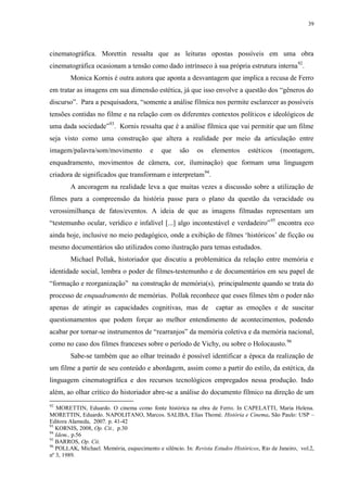 39

cinematográfica. Morettin ressalta que as leituras opostas possíveis em uma obra
cinematográfica ocasionam a tensão como dado intrínseco à sua própria estrutura interna 92.
Monica Kornis é outra autora que aponta a desvantagem que implica a recusa de Ferro
em tratar as imagens em sua dimensão estética, já que isso envolve a questão dos “gêneros do
discurso”. Para a pesquisadora, “somente a análise fílmica nos permite esclarecer as possíveis
tensões contidas no filme e na relação com os diferentes contextos políticos e ideológicos de
uma dada sociedade”93. Kornis ressalta que é a análise fílmica que vai permitir que um filme
seja visto como uma construção que altera a realidade por meio da articulação entre
imagem/palavra/som/movimento

e

que

são

os

elementos

estéticos

(montagem,

enquadramento, movimentos de câmera, cor, iluminação) que formam uma linguagem
criadora de significados que transformam e interpretam94.
A ancoragem na realidade leva a que muitas vezes a discussão sobre a utilização de
filmes para a compreensão da história passe para o plano da questão da veracidade ou
verossimilhança de fatos/eventos. A ideia de que as imagens filmadas representam um
“testemunho ocular, verídico e infalível [...] algo incontestável e verdadeiro” 95 encontra eco
ainda hoje, inclusive no meio pedagógico, onde a exibição de filmes „históricos‟ de ficção ou
mesmo documentários são utilizados como ilustração para temas estudados.
Michael Pollak, historiador que discutiu a problemática da relação entre memória e
identidade social, lembra o poder de filmes-testemunho e de documentários em seu papel de
“formação e reorganização” na construção de memória(s), principalmente quando se trata do
processo de enquadramento de memórias. Pollak reconhece que esses filmes têm o poder não
apenas de atingir as capacidades cognitivas, mas de

captar as emoções e de suscitar

questionamentos que podem forçar ao melhor entendimento de acontecimentos, podendo
acabar por tornar-se instrumentos de “rearranjos” da memória coletiva e da memória nacional,
como no caso dos filmes franceses sobre o período de Vichy, ou sobre o Holocausto. 96
Sabe-se também que ao olhar treinado é possível identificar a época da realização de
um filme a partir de seu conteúdo e abordagem, assim como a partir do estilo, da estética, da
linguagem cinematográfica e dos recursos tecnológicos empregados nessa produção. Indo
além, ao olhar crítico do historiador abre-se a análise do documento fílmico na direção de um
92

MORETTIN, Eduardo. O cinema como fonte histórica na obra de Ferro. In CAPELATTI, Maria Helena.
MORETTIN, Eduardo. NAPOLITANO, Marcos. SALIBA, Elias Thomé. História e Cinema. São Paulo: USP –
Editora Alameda, 2007. p. 41-42
93
KORNIS, 2008, Op. Cit., p.30
94
Idem., p.56
95
BARROS, Op. Cit.
96
POLLAK, Michael. Memória, esquecimento e silêncio. In: Revista Estudos Históricos, Rio de Janeiro, vol.2,
nº 3, 1989.

 