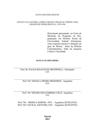 KATIA IRACEMA KRAUSE

O RATO VAI À GUERRA: COMO O MICKEY MOUSE SE TORNOU UMA
IMAGEM DE PODER DOS EUA, 1928-1946

Dissertação apresentada ao Curso de
Mestrado do Programa de Pósgraduação em História Social da
Universidade Federal Fluminense
como requisito parcial à obtenção do
grau de Mestre. Setor de História
Contemporânea, linha de pesquisa
Cultura e Sociedade.

BANCA EXAMINADORA

______________________________________________________________________

Prof. Dr. PAULO KNAUSS DE MENDONÇA - Orientador
UFF

______________________________________________________________________

Prof.ª Dr.ª BIANCA FREIRE-MEDEIROS - Arguidora
FGV

______________________________________________________________________

Prof.ª Dr.ª DENISE ROLLEMBERG CRUZ- Arguidora
UFF

Prof.ª Dr.ª MONICA KORNIS, FGV - Arguidora (SUPLENTE)
Prof.ª Dr.ª CECÍLIA AZEVEDO, UFF - Arguidora (SUPLENTE)

Niterói
2011

 