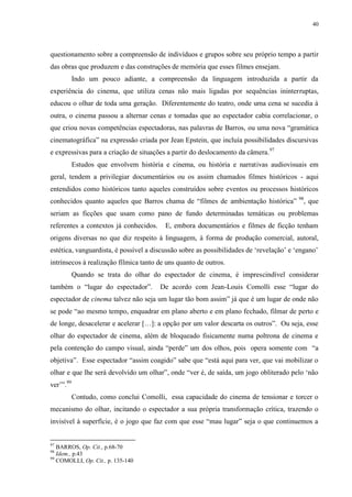 40

questionamento sobre a compreensão de indivíduos e grupos sobre seu próprio tempo a partir
das obras que produzem e das construções de memória que esses filmes ensejam.
Indo um pouco adiante, a compreensão da linguagem introduzida a partir da
experiência do cinema, que utiliza cenas não mais ligadas por sequências ininterruptas,
educou o olhar de toda uma geração. Diferentemente do teatro, onde uma cena se sucedia à
outra, o cinema passou a alternar cenas e tomadas que ao espectador cabia correlacionar, o
que criou novas competências espectadoras, nas palavras de Barros, ou uma nova “gramática
cinematográfica” na expressão criada por Jean Epstein, que incluía possibilidades discursivas
e expressivas para a criação de situações a partir do deslocamento da câmera. 97
Estudos que envolvem história e cinema, ou história e narrativas audiovisuais em
geral, tendem a privilegiar documentários ou os assim chamados filmes históricos - aqui
entendidos como históricos tanto aqueles construídos sobre eventos ou processos históricos
conhecidos quanto aqueles que Barros chama de “filmes de ambientação histórica” 98, que
seriam as ficções que usam como pano de fundo determinadas temáticas ou problemas
referentes a contextos já conhecidos.

E, embora documentários e filmes de ficção tenham

origens diversas no que diz respeito à linguagem, à forma de produção comercial, autoral,
estética, vanguardista, é possível a discussão sobre as possibilidades de „revelação‟ e „engano‟
intrínsecos à realização fílmica tanto de uns quanto de outros.
Quando se trata do olhar do espectador de cinema, é imprescindível considerar
também o “lugar do espectador”.

De acordo com Jean-Louis Comolli esse “lugar do

espectador de cinema talvez não seja um lugar tão bom assim” já que é um lugar de onde não
se pode “ao mesmo tempo, enquadrar em plano aberto e em plano fechado, filmar de perto e
de longe, desacelerar e acelerar […]: a opção por um valor descarta os outros”. Ou seja, esse
olhar do espectador de cinema, além de bloqueado fisicamente numa poltrona de cinema e
pela contenção do campo visual, ainda “perde” um dos olhos, pois opera somente com “a
objetiva”. Esse espectador “assim coagido” sabe que “está aqui para ver, que vai mobilizar o
olhar e que lhe será devolvido um olhar”, onde “ver é, de saída, um jogo obliterado pelo „não
ver‟”.99
Contudo, como conclui Comolli, essa capacidade do cinema de tensionar e torcer o
mecanismo do olhar, incitando o espectador a sua própria transformação crítica, trazendo o
invisível à superfície, é o jogo que faz com que esse “mau lugar” seja o que continuemos a

97

BARROS, Op. Cit., p.68-70
Idem., p.43
99
COMOLLI, Op. Cit., p. 135-140
98

 