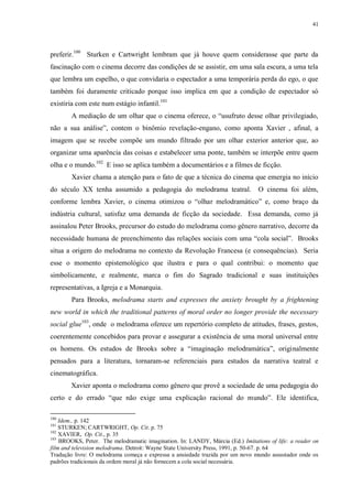 41

preferir.100 Sturken e Cartwright lembram que já houve quem considerasse que parte da
fascinação com o cinema decorre das condições de se assistir, em uma sala escura, a uma tela
que lembra um espelho, o que convidaria o espectador a uma temporária perda do ego, o que
também foi duramente criticado porque isso implica em que a condição de espectador só
existiria com este num estágio infantil.101
A mediação de um olhar que o cinema oferece, o “usufruto desse olhar privilegiado,
não a sua análise”, contem o binômio revelação-engano, como aponta Xavier , afinal, a
imagem que se recebe compõe um mundo filtrado por um olhar exterior anterior que, ao
organizar uma aparência das coisas e estabelecer uma ponte, também se interpõe entre quem
olha e o mundo.102 E isso se aplica também a documentários e a filmes de ficção.
Xavier chama a atenção para o fato de que a técnica do cinema que emergia no início
do século XX tenha assumido a pedagogia do melodrama teatral.

O cinema foi além,

conforme lembra Xavier, o cinema otimizou o “olhar melodramático” e, como braço da
indústria cultural, satisfaz uma demanda de ficção da sociedade. Essa demanda, como já
assinalou Peter Brooks, precursor do estudo do melodrama como gênero narrativo, decorre da
necessidade humana de preenchimento das relações sociais com uma “cola social”. Brooks
situa a origem do melodrama no contexto da Revolução Francesa (e consequências). Seria
esse o momento epistemológico que ilustra e para o qual contribui: o momento que
simbolicamente, e realmente, marca o fim do Sagrado tradicional e suas instituições
representativas, a Igreja e a Monarquia.
Para Brooks, melodrama starts and expresses the anxiety brought by a frightening
new world in which the traditional patterns of moral order no longer provide the necessary
social glue103, onde o melodrama oferece um repertório completo de atitudes, frases, gestos,
coerentemente concebidos para provar e assegurar a existência de uma moral universal entre
os homens. Os estudos de Brooks sobre a “imaginação melodramática”, originalmente
pensados para a literatura, tornaram-se referenciais para estudos da narrativa teatral e
cinematográfica.
Xavier aponta o melodrama como gênero que provê a sociedade de uma pedagogia do
certo e do errado “que não exige uma explicação racional do mundo”. Ele identifica,
100

Idem., p. 142
STURKEN; CARTWRIGHT, Op. Cit. p. 75
102
XAVIER, Op. Cit., p. 35
103
BROOKS, Peter. The melodramatic imagination. In: LANDY, Márcia (Ed.) Imitations of life: a reader on
film and television melodrama. Detroit: Wayne State University Press, 1991, p. 50-67. p. 64
Tradução livre: O melodrama começa e expressa a ansiedade trazida por um novo mundo assustador onde os
padrões tradicionais da ordem moral já não fornecem a cola social necessária.
101

 