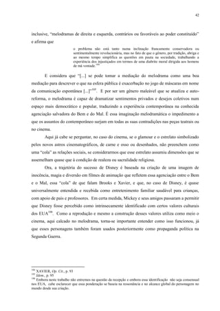 42

inclusive, “melodramas de direita e esquerda, contrários ou favoráveis ao poder constituído”
e afirma que
o problema não está tanto numa inclinação francamente conservadora ou
sentimentalmente revolucionária, mas no fato de que o gênero, por tradição, abriga e
ao mesmo tempo simplifica as questões em pauta na sociedade, trabalhando a
experiência dos injustiçados em termos de uma diabrite moral dirigida aos homens
de má vontade.104

E considera que “[...] se pode tomar a mediação do melodrama como uma boa
mediação para descrever o que na esfera pública é exacerbação no jogo de máscaras em nome
da comunicação espontânea [...]”105. E por ser um gênero maleável que se atualiza e autoreforma, o melodrama é capaz de dramatizar sentimentos privados e desejos coletivos num
espaço mais democrático e popular, traduzindo a experiência contemporânea na conhecida
agenciação salvadora do Bem e do Mal. É essa imaginação melodramática o impedimento a
que os assuntos do contemporâneo surjam em todas as suas contradições nas peças teatrais ou
no cinema.
Aqui já cabe se perguntar, no caso do cinema, se o glamour e o estrelato simbolizado
pelos novos astros cinematográficos, de carne e osso ou desenhados, não preenchem como
uma “cola” as relações sociais, se considerarmos que esse estrelato assumiu dimensões que se
assemelham quase que à condição de realeza ou sacralidade religiosa.
Ora, a trajetória do sucesso de Disney é baseada na criação de uma imagem de
inocência, magia e diversão em filmes de animação que refletem essa agenciação entre o Bem
e o Mal, essa “cola” de que falam Brooks e Xavier, e que, no caso de Disney, é quase
universalmente entendida e recebida como entretenimento familiar saudável para crianças,
com apoio de pais e professores. Em certa medida, Mickey e seus amigos passaram a permitir
que Disney fosse percebido como intrinsecamente identificado com certos valores culturais
dos EUA106. Como a reprodução e mesmo a construção desses valores utiliza como meio o
cinema, aqui calcado no melodrama, torna-se importante entender como isso funcionou, já
que esses personagens também foram usados posteriormente como propaganda política na
Segunda Guerra.

104

XAVIER, Op. Cit., p. 93
Idem., p. 95
106
Embora neste trabalho não entremos na questão da recepção e embora essa identificação não seja consensual
nos EUA, cabe esclarecer que essa ponderação se baseia na ressonância e no alcance global do personagem no
mundo desde sua criação.
105

 