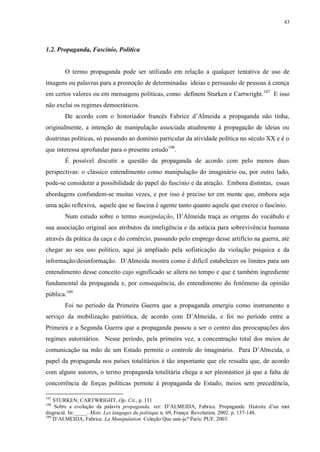 43

1.2. Propaganda, Fascínio, Política

O termo propaganda pode ser utilizado em relação a qualquer tentativa de uso de
imagens ou palavras para a promoção de determinadas ideias e persuasão de pessoas à crença
em certos valores ou em mensagens políticas, como definem Sturken e Cartwright. 107 E isso
não exclui os regimes democráticos.
De acordo com o historiador francês Fabrice d‟Almeida a propaganda não tinha,
originalmente, a intenção de manipulação associada atualmente à propagação de ideias ou
doutrinas políticas, só passando ao domínio particular da atividade política no século XX e é o
que interessa aprofundar para o presente estudo108.
É possível discutir a questão da propaganda de acordo com pelo menos duas
perspectivas: o clássico entendimento como manipulação do imaginário ou, por outro lado,
pode-se considerar a possibilidade do papel do fascínio e da atração. Embora distintas, essas
abordagens confundem-se muitas vezes, e por isso é preciso ter em mente que, embora seja
uma ação reflexiva, aquele que se fascina é agente tanto quanto aquele que exerce o fascínio.
Num estudo sobre o termo manipulação, D‟Almeida traça as origens do vocábulo e
sua associação original aos atributos da inteligência e da astúcia para sobrevivência humana
através da prática da caça e do comércio, passando pelo emprego desse artifício na guerra, até
chegar ao seu uso político, aqui já ampliado pela sofisticação da violação psíquica e da
informação/desinformação. D‟Almeida mostra como é difícil estabelecer os limites para um
entendimento desse conceito cujo significado se altera no tempo e que é também ingrediente
fundamental da propaganda e, por consequência, do entendimento do fenômeno da opinião
pública.109
Foi no período da Primeira Guerra que a propaganda emergiu como instrumento a
serviço da mobilização patriótica, de acordo com D‟Almeida, e foi no período entre a
Primeira e a Segunda Guerra que a propaganda passou a ser o centro das preocupações dos
regimes autoritários. Nesse período, pela primeira vez, a concentração total dos meios de
comunicação na mão de um Estado permite o controle do imaginário. Para D‟Almeida, o
papel da propaganda nos países totalitários é tão importante que ele ressalta que, de acordo
com alguns autores, o termo propaganda totalitária chega a ser pleonástico já que a falta de
concorrência de forças políticas permite à propaganda de Estado, meios sem precedência,
107

STURKEN; CARTWRIGHT, Op. Cit., p. 131
Sobre a evolução da palavra propaganda, ver: D‟ALMEIDA, Fabrice. Propagande. Histoire d‟un mot
disgracié. In:_____. Mots. Les langages du politique.n. 69, França: Revolution. 2002. p. 137-148.
109
D‟ALMEIDA, Fabrice. La Manipulation. Coleção Que sais-je? Paris: PUF, 2003.
108

 