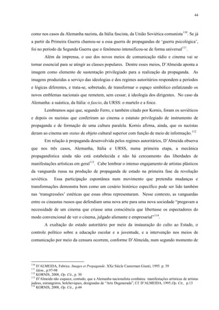44

como nos casos da Alemanha nazista, da Itália fascista, da União Soviética comunista 110. Se já
a partir da Primeira Guerra chamou-se a essa guerra de propagandas de „guerra psicológica‟,
foi no período da Segunda Guerra que o fenômeno intensificou-se de forma universal111.
Além da imprensa, o uso dos novos meios de comunicação rádio e cinema vai se
tornar essencial para se atingir as classes populares. Dentre esses meios, D‟Almeida aponta a
imagem como elemento de sustentação privilegiado para a realização da propaganda. As
imagens produzidas a serviço das ideologias e dos regimes autoritários respondem a períodos
e lógicas diferentes, e trata-se, sobretudo, de transformar o espaço simbólico enfatizando os
novos emblemas nacionais que remetem, sem cessar, à ideologia dos dirigentes. No caso da
Alemanha: a suástica, da Itália: o fascio, da URSS: o martelo e a foice.
Lembramos aqui que, segundo Ferro, e também citado por Kornis, foram os soviéticos
e depois os nazistas que conferiram ao cinema o estatuto privilegiado de instrumento de
propaganda e de formação de uma cultura paralela. Kornis afirma, ainda, que os nazistas
deram ao cinema um status de objeto cultural superior com função de meio de informação.112
Em relação à propaganda desenvolvida pelos regimes autoritários, D‟Almeida observa
que nos três casos, Alemanha, Itália e URSS, numa primeira etapa, a mecânica
propagandística ainda não está estabelecida e não há cerceamento das liberdades de
manifestações artísticas em geral113. Cabe lembrar o intenso engajamento de artistas plásticos
da vanguarda russa na produção de propaganda de estado na primeira fase da revolução
soviética.

Essa participação espontânea num movimento que pretendia mudanças e

transformações demonstra bem como um cenário histórico específico pode ser lido também
nas „transgressões‟ estéticas que essas obras representaram. Nesse contexto, as vanguardas
entre os cineastas russos que defendiam uma nova arte para uma nova sociedade “pregavam a
necessidade de um cinema que criasse uma consciência que libertasse os espectadores do
modo convencional de ver o cinema, julgado alienante e empresarial” 114.
A exaltação do estado autoritário por meio da instauração do culto ao Estado, o
controle político sobre a educação escolar e a juventude, e a intervenção nos meios de
comunicação por meio da censura ocorrem, conforme D‟Almeida, num segundo momento de

110

D‟ALMEIDA, Fabrice. Images et Propagande. XXe Siècle Casterman Giunti, 1995. p. 39
Idem., p.97-98
112
KORNIS, 2008, Op. Cit., p. 30
113
D‟Almeida não esquece, contudo, que a Alemanha nacionalista combateu manifestações artísticas de artistas
judeus, estrangeiros, bolcheviques, designadas de “Arte Degenerada”, Cf. D‟ALMEIDA, 1995,Op. Cit., p.13
114
KORNIS, 2008, Op. Cit., p.44
111

 
