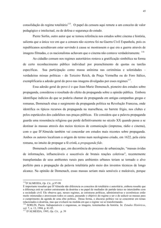 45

consolidação do regime totalitário115. O papel da censura aqui remete a um conceito de valor
pedagógico e intelectual, ou de defesa e segurança do estado.
Pierre Sorlin, outro autor que se tornou referência nos estudos sobre cinema e história,
salienta que a única vez em que a censura não ocorreu foi na Guerra Civil Espanhola, pois os
republicanos acreditavam estar servindo à causa se mostrassem o que era a guerra através de
imagens filmadas, e os nacionalistas achavam que o cinema não contava verdadeiramente. 116
Ao cidadão comum nos regimes autoritários restava a gratificação simbólica na forma
de certo reconhecimento público individual por preenchimento de quotas ou tarefas
específicas.

Sua participação como massa anônima nas cerimônias e solenidades –

verdadeiras missas políticas - do Terceiro Reich, da Praça Vermelha ou do Foro Itálico,
exemplificaria a adesão geral do povo nas imagens divulgadas por esses regimes117.
Essa adesão geral do povo é o que Jean-Marie Domenach, pioneiro dos estudos sobre
propaganda, considerou o resultado do efeito da propaganda sobre a opinião pública. Embora
identifique indícios do que se poderia chamar de propaganda em antigas campanhas gregas e
romanas, Domenach situa o surgimento da propaganda política na Revolução Francesa, onde
identifica os típicos recursos da propaganda na marselhesa, no barrete frígio, nos clubes e
pelos espetáculos dos cadafalsos nas praças públicas. Ele considera que a palavra propaganda
guarda uma ressonância religiosa que perde definitivamente no século XX quando passa a se
destinar às massas através dos meios técnicos de comunicação (imprensa, rádio e cinema),
com o que D‟Almeida também vai concordar em estudos mais recentes sobre propaganda.
Ambos os autores localizam a origem do termo num neologismo criado, em 1622, pela cúria
romana, no intuito de propagar a fé cristã, a propaganda fide.
Domenach considera que, em decorrência do processo de urbanização, “massas ávidas
de informações, influenciáveis e suscetíveis de brutais reações coletivas”, recentemente
transplantadas de seus ambientes rurais para ambientes urbanos teriam se tornado o alvo
perfeito para a propagação da palavra totalitária pelo meio dos inventos técnicos de longo
alcance. Na opinião de Domenach, essas massas seriam mais sensíveis e maleáveis, porque

115

D‟ALMEIDA, Op. Cit., p.97-98
É importante ressaltar que D‟Almeida não diferencia os conceitos de totalitário e autoritário, embora ressalte que
a diferença está no caráter estruturante da doutrina e no papel de mediador do partido único no intercâmbio com
a sociedade civil. Ele observa que, nesses regimes, as estruturas políticas, administrativas e econômicas estão
muito misturadas e atravessam todos os canais, passando o objetivo do regime a ser o de seduzir as massas para
o cumprimento da agenda de uma elite política. Dessa forma, o discurso político vai se concentrar em temas
relacionados à doutrina, mas que evoluem na medida em que o regime vai se transformando.
116
SORLIN, Pierre. Indispensáveis e enganosas, as imagens, testemunhas da história. In: Estudos Históricos,
vol. 7, n. 13, 1994. p. 81-95.
117
D‟ALMEIDA, 1995, Op. Cit., p. 39

 