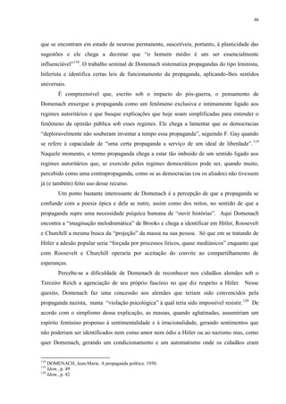 46

que se encontram em estado de neurose permanente, suscetíveis, portanto, à plasticidade das
sugestões e ele chega a decretar que “o homem médio é um ser essencialmente
influenciável”118. O trabalho seminal de Domenach sistematiza propagandas do tipo leninista,
hitlerista e identifica certas leis de funcionamento da propaganda, aplicando-lhes sentidos
universais.
É compreensível que, escrito sob o impacto do pós-guerra, o pensamento de
Domenach enxergue a propaganda como um fenômeno exclusiva e intimamente ligado aos
regimes autoritários e que busque explicações que hoje soam simplificadas para entender o
fenômeno da opinião pública sob esses regimes. Ele chega a lamentar que as democracias
“deploravelmente não souberam inventar a tempo essa propaganda”, seguindo F. Gay quando
se refere à capacidade de “uma certa propaganda a serviço de um ideal de liberdade”. 119
Naquele momento, o termo propaganda chega a estar tão imbuído de um sentido ligado aos
regimes autoritários que, se exercido pelos regimes democráticos pode ser, quando muito,
percebido como uma contrapropaganda, como se as democracias (ou os aliados) não tivessem
já (e também) feito uso desse recurso.
Um ponto bastante interessante de Domenach é a percepção de que a propaganda se
confunde com a poesia épica e dela se nutre, assim como dos mitos, no sentido de que a
propaganda supre uma necessidade psíquica humana de “ouvir histórias”. Aqui Domenach
encontra a “imaginação melodramática” de Brooks e chega a identificar em Hitler, Roosevelt
e Churchill a mesma busca da “projeção” da massa na sua pessoa. Só que em se tratando de
Hitler a adesão popular seria “forçada por processos líricos, quase mediúnicos” enquanto que
com Roosevelt e Churchill operaria por aceitação do convite ao compartilhamento de
esperanças.
Percebe-se a dificuldade de Domenach de reconhecer nos cidadãos alemães sob o
Terceiro Reich a agenciação de seu próprio fascínio no que diz respeito a Hitler. Nesse
quesito, Domenach faz uma concessão aos alemães que teriam sido convencidos pela
propaganda nazista, numa “violação psicológica” à qual teria sido impossível resistir. 120 De
acordo com o simplismo dessa explicação, as massas, quando aglutinadas, assumiriam um
espírito feminino propenso à sentimentalidade e à irracionalidade, gerando sentimentos que
não poderiam ser identificados nem como amor nem ódio a Hitler ou ao nazismo mas, como
quer Domenach, gerando um condicionamento e um automatismo onde os cidadãos eram

118

DOMENACH, Jean-Marie. A propaganda política. 1950.
Idem., p. 49
120
Idem., p. 42
119

 