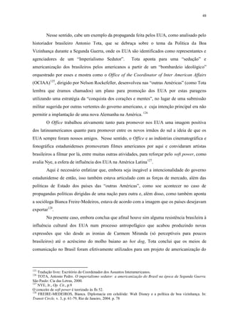 48

Nesse sentido, cabe um exemplo da propaganda feita pelos EUA, como analisado pelo
historiador brasileiro Antonio Tota, que se debruça sobre o tema da Política da Boa
Vizinhança durante a Segunda Guerra, onde os EUA são identificados como representantes e
agenciadores de um “Imperialismo Sedutor”.

Tota aponta para uma “sedução” e

americanização dos brasileiros pelos americanos a partir de um “bombardeio ideológico”
orquestrado por esses e mostra como o Office of the Coordinator of Inter American Affairs
(OCIAA)125, dirigido por Nelson Rockefeller, desenvolveu nas “outras Américas” (como Tota
lembra que éramos chamados) um plano para promoção dos EUA por estas paragens
utilizando uma estratégia da “conquista dos corações e mentes”, no lugar de uma submissão
militar sugerida por outras vertentes do governo americano, e cuja intenção principal era não
permitir a implantação de uma nova Alemanha na América. 126
O Office trabalhou ativamente tanto para promover nos EUA uma imagem positiva
dos latinoamericanos quanto para promover entre os novos irmãos do sul a ideia de que os
EUA sempre foram nossos amigos. Nesse sentido, o Office e as indústrias cinematográfica e
fonográfica estadunidenses promoveram filmes americanos por aqui e convidaram artistas
brasileiros a filmar por lá, entre muitas outras atividades, para reforçar pelo soft power, como
avalia Nye, a esfera de influência dos EUA na América Latina 127.
Aqui é necessário enfatizar que, embora seja inegável a intencionalidade do governo
estadunidense de então, isso também estava articulado com as forças de mercado, além das
políticas de Estado dos países das “outras Américas”, como soe acontecer no caso de
propagandas políticas dirigidas de uma nação para outra e, além disso, como também aponta
a socióloga Bianca Freire-Medeiros, estava de acordo com a imagem que os países desejavam
exportar128.
No presente caso, embora conclua que afinal houve sim alguma resistência brasileira à
influência cultural dos EUA num processo antropofágico que acabou produzindo novas
expressões que vão desde as ironias de Carmem Miranda (só perceptíveis para poucos
brasileiros) até o acréscimo do molho baiano ao hot dog, Tota conclui que os meios de
comunicação no Brasil foram efetivamente utilizados para um projeto de americanização do

125

Tradução livre: Escritório do Coordenador dos Assuntos Interamericanos.
TOTA, Antonio Pedro. O imperialismo sedutor: a americanização do Brasil na época da Segunda Guerra.
São Paulo: Cia das Letras, 2000.
127
NYE, Jr., Op. Cit., p.9
O conceito de soft power é teorizado às fls 52.
128
FREIRE-MEDEIROS, Bianca. Diplomacia em celulóide: Walt Disney e a política de boa vizinhança. In:
Transit Circle, v. 3, p. 61-79, Rio de Janeiro, 2004. p. 78
126

 