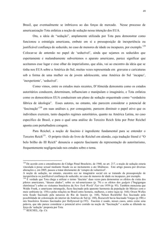 49

Brasil, que eventualmente se imbricava ao das forças de mercado.

Nesse processo de

americanização Tota enfatiza a noção de sedução nessa intenção dos EUA.
Ora, a ideia de “sedução”, amplamente utilizada por Tota para demonstrar como
funcionou a estratégia americana, embute em si a pressuposição de inexperiência ou
justificável confiança do seduzido, no caso de menores de idade ou incapazes, por exemplo. 129
Colocar-se de antemão no papel de „seduzível‟, ainda que sejamos os seduzidos que
espertamente e malandramente subvertemos o aparato americano, parece significar que
aceitamos esse lugar e esse olhar do imperialismo, que aliás, vai ao encontro da ideia que se
tinha nos EUA sobre a América do Sul, muitas vezes representada em gravuras e caricaturas
sob a forma de uma mulher ou de jovem adolescente, uma América do Sul „incapaz‟,
„inexperiente‟, „seduzível‟.
Como vimos, entre os estudos mais recentes, D‟Almeida demonstra como os estados
autoritários conduzem, determinam, influenciam e manipulam o imaginário, e Tota enfatiza
como os democráticos EUA conduziram um plano de sedução orquestrado como “verdadeira
fábrica de ideologia”. Esses autores, no entanto, não parecem considerar o potencial de
„fascinação‟130 em suas análises e, por conseguinte, parecem diminuir o papel ativo que os
indivíduos exercem, tanto daqueles regimes autoritários, quanto na América Latina, no caso
específico do Brasil, e para o qual uma análise do Terceiro Reich feita por Peter Reichel
aponta com perturbadora coragem.
Para Reichel, a noção de fascínio é ingrediente fundamental para se entender o
Terceiro Reich131. O próprio título do livro de Reichel em alemão, cuja tradução literal é “O
belo brilho do III Reich” denuncia o aspecto fascinante da representação do autoritarismo,
frequentemente negligenciado nos estudos sobre o tema.

129

De acordo com o entendimento do Código Penal Brasileiro, de 1940, no art. 217, a noção de sedução estaria
vinculada à posse sexual mediante fraude ou ao incitamento a ato libidinoso. Este artigo passou por diversas
alterações e, em 2005, passou a tratar diretamente de „estupro de vulnerável‟.
A noção de sedução, no entanto, encontra eco no imaginário social em se tratando da pressuposição de
inexperiência ou justificável confiança do seduzido, no caso de menores de idade ou incapazes, por exemplo.
130
É verdade que Tota chega a utilizar o termo „fascínio‟ duas vezes para demonstrar os efeitos da visita dos
pilotos americanos, “deuses alados”, sobre os sul-americanos (p. 79) e os efeitos dos gadgets (“bugigangas
eletrônicas”) sobre os visitantes brasileiros da New York World‟ Fair em 1939 (p. 95). Também menciona que
Waldo Frank, o americano intranquilo, ficou fascinado pela aparente harmonia da população do México com o
meio ambiente (p. 158) e pelas relações no Brasil entre homens, mulheres, e entre raças (p. 164); Orson Welles
teria ficado fascinado pela natureza do Rio de Janeiro (p. 168), Nelson Rockfeller fica fascinado pela
possibilidade de colonização do interior da América do Sul (p. 188), Roosevelt havia fascinado Vargas (p.190) e
nós brasileiros ficamos fascinados por Hollywood (p.193). Fascínio é usado, nesses casos, antes como uma
palavra, que não parece considerar o potencial ativo contido na noção de “fascinação” e acaba se diluindo na
força da „sedução‟ proposta por Tota.
131
REICHEL, Op. Cit.

 
