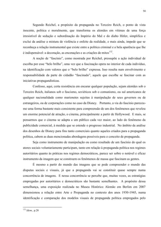 50

Segundo Reichel, a propósito da propaganda no Terceiro Reich, o ponto de vista
inocente, política e moralmente, que transforma os alemães em vítimas de uma força
irresistível de sedução e subordinação do Império do Mal e do diabo Hitler, simplifica e
exclui da análise a mistura de violência e enfeite da realidade, e mais ainda, impede que se
reconheça a relação instrumental que existe entre a política criminal e a bela aparência que lhe
é indispensável: a decoração, as encenações e as criações de mitos132.
A noção de “fascínio”, como mostrada por Reichel, pressupõe a ação individual de
escolha por esse “belo brilho”, uma vez que a fascinação opera no interior de cada indivíduo,
na identificação com valores que o “belo brilho” expressa. Isso resulta num envolvimento e
responsabilidade da parte do cidadão “fascinado”, aquele que escolhe se fascinar com as
iniciativas propagandísticas.
Confesso, aqui, certa resistência em encarar qualquer população, sejam alemães sob o
Terceiro Reich, italianos sob o fascismo, soviéticos sob o comunismo, ou sul americanos de
qualquer nacionalidade como marionetes sujeitas à manipulação de seus governos ou de
estrangeiros, ou de corporações como no caso da Disney. Portanto, a via do fascínio pareceume uma forma bastante mais consistente para compreensão de um dos fenômenos que revelou
um enorme potencial de atração, o cinema, principalmente a partir de Hollywood. E mais, se
pensarmos que o cinema se adapta a um público cada vez maior, ao lado do fenômeno da
publicidade comercial, à medida que se estende o progresso industrial. No âmbito da análise
dos desenhos de Disney para fins tanto comerciais quanto aqueles criados para a propaganda
política, cabem as duas mencionadas abordagens possíveis para o conceito de propaganda.
Seja como instrumento de manipulação ou como resultado de um fascínio do qual os
atores sociais voluntariamente participam, tanto em relação à propaganda política nos regimes
autoritários quanto às práticas nos regimes democráticos, parece ser sobre o notável e eficaz
instrumento da imagem que se constroem os fenômenos de massa que fascinam as gentes.
É mesmo a partir do mundo das imagens que se pode compreender o mundo das
disputas sociais e visuais, já que a propaganda vai se constituir quase sempre numa
concorrência de imagens. E nessa concorrência se percebe que, muitas vezes, as estratégias
empregadas por autoritários e democráticos são bastante semelhantes. A propósito dessa
semelhança, uma exposição realizada no Museu Histórico Alemão em Berlim em 2007
dimensionou a relação entre Arte e Propaganda no contexto dos anos 1930-1945, numa
identificação e comparação dos modelos visuais de propaganda política empregados pelo

132

Idem., p.28

 