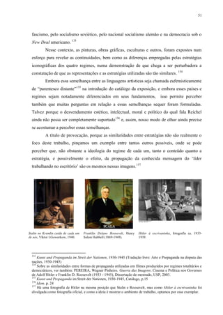 51

fascismo, pelo socialismo soviético, pelo nacional socialismo alemão e na democracia sob o
New Deal americano. 133
Nesse contexto, as pinturas, obras gráficas, esculturas e outros, foram expostos num
esforço para revelar as continuidades, bem como as diferenças empregadas pelas estratégias
iconográficas dos quatro regimes, numa demonstração de que chega a ser perturbadora a
constatação de que as representações e as estratégias utilizadas são tão similares. 134
Embora essa semelhança entre as linguagens artísticas seja chamada eufemisticamente
de “parentesco distante”135 na introdução do catálogo da exposição, e embora esses países e
regimes sejam notadamente diferenciados em seus fundamentos,

isso permite perceber

também que muitas perguntas em relação a essas semelhanças sequer foram formuladas.
Talvez porque o desvendamento estético, intelectual, moral e político do qual fala Reichel
ainda não possa ser completamente suportado136 e, assim, nosso modo de olhar ainda precise
se acostumar a perceber essas semelhanças.
A título de provocação, porque as similaridades entre estratégias não são realmente o
foco deste trabalho, pinçamos um exemplo entre tantos outros possíveis, onde se pode
perceber que, não obstante a ideologia do regime de cada um, tanto o conteúdo quanto a
estratégia, e possivelmente o efeito, da propagação da conhecida mensagem do „líder
trabalhando no escritório‟ são os mesmos nessas imagens. 137

Stalin no Kremlin cuida de cada um
de nós, Viktor I.Goworkow, 1940.

133

Franklin Delano Roosevelt, Henry
Salem Hubbell (1869-1949).

Hitler à escrivaninha, fotografia ca. 19331939.

Kunst und Propaganda im Streit der Nationen, 1930-1945 (Tradução livre: Arte e Propaganda na disputa das
nações, 1930-1945)
134
Sobre as similaridades entre formas de propaganda utilizadas em filmes produzidos por regimes totalitários e
democráticos, ver também: PEREIRA, Wagner Pinheiro. Guerra das Imagens: Cinema e Política nos Governos
de Adolf Hitler e Franklin D. Roosevelt (1933 - 1945), Dissertação de mestrado, USP, 2003.
135
Kunst und Propaganda im Streit der Nationen, 1930-1945, Catálogo, p.15
136
Idem. p. 24
137
Há uma fotografia de Hitler na mesma posição que Stalin e Roosevelt, mas como Hitler à escrivaninha foi
divulgada como fotografia oficial, e como a ideia é mostrar o ambiente de trabalho, optamos por esse exemplar.

 