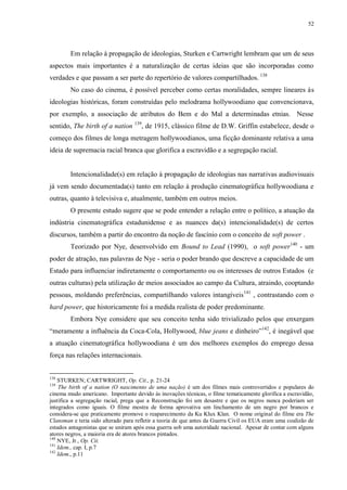 52

Em relação à propagação de ideologias, Sturken e Cartwright lembram que um de seus
aspectos mais importantes é a naturalização de certas ideias que são incorporadas como
verdades e que passam a ser parte do repertório de valores compartilhados. 138
No caso do cinema, é possível perceber como certas moralidades, sempre lineares às
ideologias históricas, foram construídas pelo melodrama hollywoodiano que convencionava,
por exemplo, a associação de atributos do Bem e do Mal a determinadas etnias. Nesse
sentido, The birth of a nation 139, de 1915, clássico filme de D.W. Griffin estabelece, desde o
começo dos filmes de longa metragem hollywoodianos, uma ficção dominante relativa a uma
ideia de supremacia racial branca que glorifica a escravidão e a segregação racial.

Intencionalidade(s) em relação à propagação de ideologias nas narrativas audiovisuais
já vem sendo documentada(s) tanto em relação à produção cinematográfica hollywoodiana e
outras, quanto à televisiva e, atualmente, também em outros meios.
O presente estudo sugere que se pode entender a relação entre o político, a atuação da
indústria cinematográfica estadunidense e as nuances da(s) intencionalidade(s) de certos
discursos, também a partir do encontro da noção de fascínio com o conceito de soft power .
Teorizado por Nye, desenvolvido em Bound to Lead (1990), o soft power140 - um
poder de atração, nas palavras de Nye - seria o poder brando que descreve a capacidade de um
Estado para influenciar indiretamente o comportamento ou os interesses de outros Estados (e
outras culturas) pela utilização de meios associados ao campo da Cultura, atraindo, cooptando
pessoas, moldando preferências, compartilhando valores intangíveis 141 , contrastando com o
hard power, que historicamente foi a medida realista de poder predominante.
Embora Nye considere que seu conceito tenha sido trivializado pelos que enxergam
“meramente a influência da Coca-Cola, Hollywood, blue jeans e dinheiro”142, é inegável que
a atuação cinematográfica hollywoodiana é um dos melhores exemplos do emprego dessa
força nas relações internacionais.

138

STURKEN; CARTWRIGHT, Op. Cit., p. 21-24
The birth of a nation (O nascimento de uma nação) é um dos filmes mais controvertidos e populares do
cinema mudo americano. Importante devido às inovações técnicas, o filme tematicamente glorifica a escravidão,
justifica a segregação racial, prega que a Reconstrução foi um desastre e que os negros nunca poderiam ser
integrados como iguais. O filme mostra de forma aprovativa um linchamento de um negro por brancos e
considera-se que praticamente promove o reaparecimento da Ku Klux Klan. O nome original do filme era The
Clansman e teria sido alterado para refletir a teoria de que antes da Guerra Civil os EUA eram uma coalizão de
estados antagonistas que se uniram após essa guerra sob uma autoridade nacional. Apesar de contar com alguns
atores negros, a maioria era de atores brancos pintados.
140
NYE, Jr., Op. Cit.
141
Idem., cap. I, p.7
142
Idem., p.11
139

 