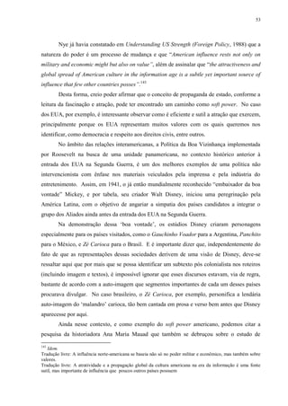 53

Nye já havia constatado em Understanding US Strength (Foreign Policy, 1988) que a
natureza do poder é um processo de mudança e que “American influence rests not only on
military and economic might but also on value”, além de assinalar que “the attractiveness and
global spread of American culture in the information age is a subtle yet important source of
influence that few other countries posses”.143
Desta forma, creio poder afirmar que o conceito de propaganda de estado, conforme a
leitura da fascinação e atração, pode ter encontrado um caminho como soft power. No caso
dos EUA, por exemplo, é interessante observar como é eficiente e sutil a atração que exercem,
principalmente porque os EUA representam muitos valores com os quais queremos nos
identificar, como democracia e respeito aos direitos civis, entre outros.
No âmbito das relações interamericanas, a Política da Boa Vizinhança implementada
por Roosevelt na busca de uma unidade panamericana, no contexto histórico anterior à
entrada dos EUA na Segunda Guerra, é um dos melhores exemplos de uma política não
intervencionista com ênfase nos materiais veiculados pela imprensa e pela indústria do
entretenimento. Assim, em 1941, o já então mundialmente reconhecido “embaixador da boa
vontade” Mickey, e por tabela, seu criador Walt Disney, iniciou uma peregrinação pela
América Latina, com o objetivo de angariar a simpatia dos países candidatos a integrar o
grupo dos Aliados ainda antes da entrada dos EUA na Segunda Guerra.
Na demonstração dessa „boa vontade‟, os estúdios Disney criaram personagens
especialmente para os países visitados, como o Gauchinho Voador para a Argentina, Panchito
para o México, e Zé Carioca para o Brasil. E é importante dizer que, independentemente do
fato de que as representações dessas sociedades derivem de uma visão de Disney, deve-se
ressaltar aqui que por mais que se possa identificar um subtexto pós colonialista nos roteiros
(incluindo imagem e textos), é impossível ignorar que esses discursos estavam, via de regra,
bastante de acordo com a auto-imagem que segmentos importantes de cada um desses países
procurava divulgar. No caso brasileiro, o Zé Carioca, por exemplo, personifica a lendária
auto-imagem do „malandro‟ carioca, tão bem cantada em prosa e verso bem antes que Disney
aparecesse por aqui.
Ainda nesse contexto, e como exemplo do soft power americano, podemos citar a
pesquisa da historiadora Ana Maria Mauad que também se debruçou sobre o estudo de
143

Idem.
Tradução livre: A influência norte-americana se baseia não só no poder militar e econômico, mas também sobre
valores.
Tradução livre: A atratividade e a propagação global da cultura americana na era da informação é uma fonte
sutil, mas importante de influência que poucos outros países possuem

 