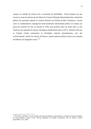 54

imagens na relação do cinema com a construção de identidades. Numa pesquisa em que
recorta as cenas de abertura de três filmes de Carmem Miranda, Mauad demonstra a dimensão
política da expressão cultural no contexto histórico da Política da Boa Vizinhança e mostra
como os estadunidenses empregaram intencionalmente determinada política em relação aos
países da América do Sul, na década de 1940, para produzir laços de união entre as três
Américas que garantissem espaços estratégicos fundamentais para os EUA. Mauad avalia que
os Estados Unidos construíram as alteridades culturais principalmente, mas não
exclusivamente, através do cinema, de forma a ensejar práticas políticas claras com intenção
de elaborar um imaginário social. 144

144

MAUAD, Ana Maria. As três Américas de Carmem Miranda: cultura política e cinema no contexto d política
da boa-vizinhança. Transit Circle: Revista Brasileira de Estudos Americanos, Rio de Janeiro: contracapa/ABEA, vol.1, 2002.

 
