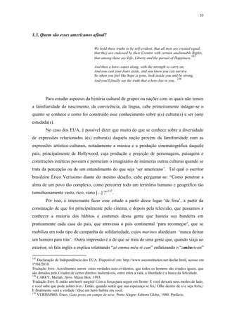 55

1.3. Quem são esses americanos afinal?
We hold these truths to be self-evident, that all men are created equal,
that they are endowed by their Creator with certain unalienable Rights,
145
that among these are Life, Liberty and the pursuit of Happiness.
And then a hero comes along, with the strength to carry on,
And you cast your fears aside, and you know you can survive.
So when you feel like hope is gone, look inside you and be strong,
146
And you'll finally see the truth that a hero lies in you...

Para estudar aspectos da história cultural de grupos ou nações com os quais não temos
a familiaridade do nascimento, da convivência, da língua, cabe primeiramente indagar-se o
quanto se conhece e como foi construído esse conhecimento sobre a(s) cultura(s) a ser (em)
estudada(s).
No caso dos EUA, é possível dizer que muito do que se conhece sobre a diversidade
de expressões relacionadas à(s) cultura(s) daquela nação provém da familiaridade com as
expressões artístico-culturais, notadamente a música e a produção cinematográfica daquele
país, principalmente de Hollywood, cuja produção e projeção de personagens, paisagens e
construções estéticas povoam e permeiam o imaginário de inúmeras outras culturas quando se
trata da percepção ou de um entendimento do que seja „ser americano‟. Tal qual o escritor
brasileiro Érico Veríssimo diante do mesmo desafio, cabe perguntar-se: “Como penetrar a
alma de um povo tão complexo, como percorrer todo um território humano e geográfico tão
tumultuosamente vasto, rico, vário [...] ?”147.
Por isso, é interessante fazer esse estudo a partir desse lugar „de fora‟, a partir da
constatação de que foi principalmente pelo cinema, e depois pela televisão, que passamos a
conhecer a maioria dos hábitos e costumes dessa gente que hasteia sua bandeira em
praticamente cada casa do país, que atravessa o país continental „para recomeçar‟, que se
mobiliza em todo tipo de campanha de solidariedade, cujos marines alardeiam „nunca deixar
um homem para trás‟. Outra impressão é a de que se trata de uma gente que, quando viaja ao
exterior, só fala inglês e explica soletrando “ai-emma-mêu-ri-can” enfatizando o “amêurican”
145

Declaração de Independência dos EUA. Disponível em: http://www.usconstitution.net/declar.html, acesso em
1º/04/2010.
Tradução livre: Acreditamos serem estas verdades auto-evidentes, que todos os homens são criados iguais, que
são dotados pelo Criador de certos direitos inalienáveis, entre estes a vida, a liberdade e a busca da felicidade.
146
CAREY, Mariah. Hero. Music Box. 1993.
Tradução livre: E então um herói surgirá/ Com a força para seguir em frente/ E você deixará seus medos de lado,
e você sabe que pode sobreviver./ Então, quando sentir que sua esperança se foi,/ Olhe dentro de si e seja forte,/
E finalmente verá a verdade / Que um herói habita em você.
147
VERÍSSIMO, Érico. Gato preto em campo de neve. Porto Alegre: Editora Globo, 1980. Prefácio.

 