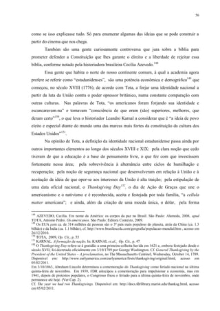 56

como se isso explicasse tudo. Só para enumerar algumas das ideias que se pode construir a
partir do cinema que nos chega.
Também são uma gente curiosamente controversa que jura sobre a bíblia para
prometer defender a Constituição que lhes garante o direito e a liberdade de rejeitar essa
bíblia, conforme notado pela historiadora brasileira Cecília Azevedo. 148
Essa gente que habita o norte do nosso continente comum, à qual a academia agora
prefere se referir como “estadunidenses”, são uma potência econômica e demográfica149 que
começou, no século XVIII (1776), de acordo com Tota, a forjar uma identidade nacional a
partir da luta da União contra o poder opressor britânico, numa constante comparação com
outras culturas. Nas palavras de Tota, “os americanos foram forjando sua identidade e
escancaravam-na” e tomavam “consciência de que eram (são) superiores, melhores, que
deram certo”150, o que leva o historiador Leandro Karnal a considerar que é “a ideia de povo
eleito e especial diante do mundo uma das marcas mais fortes da constituição da cultura dos
Estados Unidos”151.
Na opinião de Tota, a definição da identidade nacional estadunidense passa ainda por
outros importantes elementos ao longo dos séculos XVIII e XIX: pela clara noção que cedo
tiveram de que a educação é a base do pensamento livre, o que fez com que investissem
fortemente nessa área;

pela sobrevivência à alternância entre ciclos de humilhação e

recuperação; pela noção de segurança nacional que desenvolveram em relação à União e à
aceitação da ideia de que opor-se aos interesses da União é alta traição; pela estipulação de
uma data oficial nacional, o Thanksgiving Day152, o dia de Ação de Graças que une o
americanismo e o nativismo e é reconhecida, aceita e festejada por toda família, “a cellula
matter americana”; e ainda, além da criação de uma moeda única, o dólar, pela forma
148

AZEVEDO, Cecília. Em nome da América: os corpos da paz no Brasil. São Paulo: Alameda, 2008, apud
TOTA, Antonio Pedro. Os americanos. São Paulo: Editora Contexto, 2009.
149
Os EUA com ca. de 314 milhões de pessoas são o 3º país mais populoso do planeta, atrás da China (ca. 1.3
bilhão) e da Índia (ca. 1.1 bilhão), cf. http://www.brasilescola.com/geografia/populacao-mundial.htm , acesso em
26/12/2010.
150
TOTA, 2009, Op. Cit., p. 55
151
KARNAL. A formação da nação. In: KARNAL et.al., Op. Cit., p. 47
152
O Thanksgiving Day refere-se à gratidão a uma primeira colheita havida em 1621 e, embora festejado desde o
século XVII, foi decretado oficialmente em 3/10/1789 por George Washington. Cf. General Thanksgiving by the
President of the United States – A proclamation, no The Massachusetts Centinel, Wednesday, October 14, 1789.
Disponível em: http://www.earlyamerica.com/earlyamerica/firsts/thanksgiving/original.html, acesso em
05/02/2011.
Em 3/10/1863, Abraham Lincoln determinou a comemoração do Thanksgiving como feriado nacional na última
quinta-feira de novembro. Em 1939, FDR antecipou a comemoração para impulsionar a economia, mas em
1941, depois de protestos populares, o Congresso fixou o feriado para a última quinta-feira de novembro, onde
permanece até hoje. (Ver Cap. 2).
Cf. The year we had two Thanksgivings. Disponível em: http://docs.fdrlibrary.marist.edu/thanksg.html, acesso
em 05/02/2011.

 