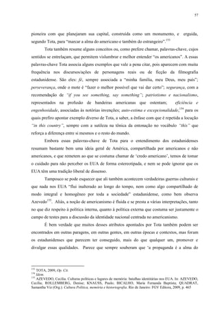 57

pioneira com que planejaram sua capital, construída como um monumento, e

erguida,

153

segundo Tota, para “marcar a alma do americano e também do estrangeiro”.

Tota também resume alguns conceitos ou, como prefere chamar, palavras-chave, cujos
sentidos se entrelaçam, que permitem vislumbrar e melhor entender “os americanos”. A essas
palavras-chave Tota associa alguns exemplos que vale a pena citar, pois aparecem com muita
frequência nos discursos/ações de personagens reais ou de ficção da filmografia
estadunidense. São eles: fé, sempre associada a “minha família, meu Deus, meu país”;
perseverança, onde o mote é “fazer o melhor possível que vai dar certo”; segurança, com a
recomendação de “if you see something, say something”; patriotismo e nacionalismo,
representados na profusão de bandeiras americanas que ostentam;

eficiência e

engenhosidade, associadas às notórias invenções; auto-estima e excepcionalidade,154 para os
quais prefiro apontar exemplo diverso de Tota, a saber, a ênfase com que é repetida a locução
“in this country”, sempre com a sutileza na tônica da entonação no vocábulo “this” que
reforça a diferença entre si mesmos e o resto do mundo.
Embora essas palavras-chave de Tota para o entendimento dos estadunidenses
resumam bastante bem uma ideia geral de América, compartilhada por americanos e não
americanos, e que remetem ao que se costuma chamar de „credo americano‟, temos de tomar
o cuidado para não perceber os EUA de forma estereotipada, e nem se pode ignorar que os
EUA têm uma tradição liberal de dissenso.
Tampouco se pode esquecer que ali também acontecem verdadeiras guerras culturais e
que nada nos EUA “flui inalterado ao longo do tempo, nem como algo compartilhado de
modo integral e homogêneo por toda a sociedade” estadunidense, como bem observa
Azevedo155. Aliás, a noção de americanismo é fluida e se presta a várias interpretações, tanto
no que diz respeito à política interna, quanto à política externa que costuma ser justamente o
campo de testes para a discussão da identidade nacional centrada no americanismo.
É bem verdade que muitos desses atributos apontados por Tota também podem ser
encontrados em outras paragens, em outras gentes, em outras épocas e contextos, mas foram
os estadunidenses que parecem ter conseguido, mais do que qualquer um, promover e
divulgar essas qualidades. Parece que sempre souberam que „a propaganda é a alma do

153

TOTA, 2009, Op. Cit.
Idem.
155
AZEVEDO, Cecília. Culturas políticas e lugares de memória: batalhas identitárias nos EUA. In: AZEVEDO,
Cecília; ROLLEMBERG, Denise; KNAUSS, Paulo; BICALHO, Maria Fernanda Baptista; QUADRAT,
Samantha Viz (Org.). Cultura Política, memória e historiografia. Rio de Janeiro: FGV Editora, 2009, p. 465
154

 