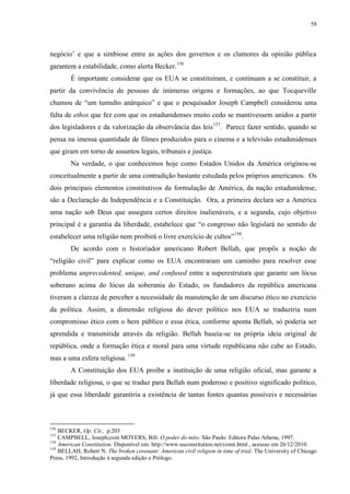 58

negócio‟ e que a simbiose entre as ações dos governos e os clamores da opinião pública
garantem a estabilidade, como alerta Becker. 156
É importante considerar que os EUA se constituíram, e continuam a se constituir, a
partir da convivência de pessoas de inúmeras origens e formações, ao que Tocqueville
chamou de “um tumulto anárquico” e que o pesquisador Joseph Campbell considerou uma
falta de ethos que fez com que os estadunidenses muito cedo se mantivessem unidos a partir
dos legisladores e da valorização da observância das leis157. Parece fazer sentido, quando se
pensa na imensa quantidade de filmes produzidos para o cinema e a televisão estadunidenses
que giram em torno de assuntos legais, tribunais e justiça.
Na verdade, o que conhecemos hoje como Estados Unidos da América originou-se
conceitualmente a partir de uma contradição bastante estudada pelos próprios americanos. Os
dois principais elementos constitutivos da formulação de América, da nação estadunidense,
são a Declaração da Independência e a Constituição. Ora, a primeira declara ser a América
uma nação sob Deus que assegura certos direitos inalienáveis, e a segunda, cujo objetivo
principal é a garantia da liberdade, estabelece que “o congresso não legislará no sentido de
estabelecer uma religião nem proibirá o livre exercício de cultos” 158.
De acordo com o historiador americano Robert Bellah, que propôs a noção de
“religião civil” para explicar como os EUA encontraram um caminho para resolver esse
problema unprecedented, unique, and confused entre a superestrutura que garante um lócus
soberano acima do lócus da soberania do Estado, os fundadores da república americana
tiveram a clareza de perceber a necessidade da manutenção de um discurso ético no exercício
da política. Assim, a dimensão religiosa do dever político nos EUA se traduziria num
compromisso ético com o bem público e essa ética, conforme aponta Bellah, só poderia ser
aprendida e transmitida através da religião. Bellah baseia-se na própria ideia original de
república, onde a formação ética e moral para uma virtude republicana não cabe ao Estado,
mas a uma esfera religiosa. 159
A Constituição dos EUA proíbe a instituição de uma religião oficial, mas garante a
liberdade religiosa, o que se traduz para Bellah num poderoso e positivo significado político,
já que essa liberdade garantiria a existência de tantas fontes quantas possíveis e necessárias

156

BECKER, Op. Cit., p.203
CAMPBELL, Joseph;com MOYERS, Bill. O poder do mito. São Paulo: Editora Palas Athena, 1997.
158
American Constitution. Disponível em: http://www.usconstitution.net/const.html , acessso em 26/12/2010.
159
BELLAH, Robert N. The broken covenant: American civil religion in time of trial. The University of Chicago
Press, 1992, Introdução à segunda edição e Prólogo.
157

 
