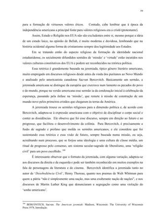 59

para a formação de virtuosos valores éticos.

Contudo, cabe lembrar que à época da

independência americana a principal fonte para valores religiosos era a cristã (protestante).
Assim, Estado e Religião nos EUA não são excludentes entre si, mesmo porque a ideia
de um estado laico, na opinião de Bellah, é muito moderna e duvidosa, lembrando que na
história ocidental alguma forma de cristianismo sempre deu legitimidade aos Estados.
Em se tratando então do aspecto religioso da formação da identidade nacional
estadunidense, os socialmente difundidos sentidos de „missão‟ e „virtude‟ estão incutidos nos
valores culturais constitutivos dos EUA e podem ser reconhecidos na retórica política.
Essa retórica é grandemente baseada na jeremiada, típico gênero literário americano,
muito empregado em discursos religiosos desde antes da vinda dos puritanos ao Novo Mundo
e analisado pelo americanista canadense Sacvan Bercovitch. Basicamente um sermão, a
jeremiada americana se distingue da européia que execrava num lamento os pecados do povo
e do mundo, porque na versão americana esse sermão ia da condenação inicial à celebração da
esperança, passando pela ênfase na „missão‟, que remete à missão de construção de um
mundo novo pelos primeiros cristãos que chegaram às terras da América.
A jeremiada trouxe os sermões religiosos para a dimensão política e, de acordo com
Bercovitch, adaptou-se à expressão americana com o objetivo de disciplinar o corpo social e
conter as dissidências. Ele observa que foi esse discurso, sempre em direção ao futuro e ao
progresso, que facilitou o desenvolvimento da colônia. Para Bercovitch, é precisamente a
fusão de sagrado e profano que molda os sermões americanos, e ele considera que foi
sustentando essa retórica e essa visão de futuro, sempre baseada numa missão, ou seja,
acreditando num processo, que se forjou uma ideologia e uma cultura de classe média, um
ritual de progresso pelo consenso, um sistema secular-sagrado de liberalismo, uma „religião
civil‟ para um povo escolhido. 160
É interessante observar que o formato da jeremiada, com alguma variação, adaptou-se
aos discursos da direita e da esquerda e pode ser também reconhecido em muitos exemplos na
fala de personagens da literatura e do cinema. Bercovitch identifica a jeremiada tanto no
autor de „Desobediência Civil‟, Henry Thoreau, quanto nos poemas de Walt Whitman para
quem a pátria “não é simplesmente uma nação, mas uma exuberante nação de nações”, e nos
discursos de Martin Luther King que denunciaram a segregação como uma violação do
„sonho americano‟.

160

BERCOVITCH, Sacvan. The American jeremiah. Madison, Wisconsin: The University of Wisconsin
Press.1978, Introdução.

 