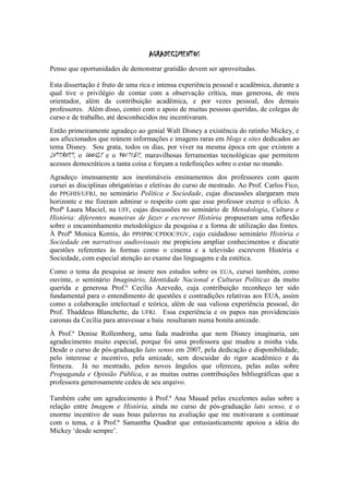 AGRADECIMENTOS
Penso que oportunidades de demonstrar gratidão devem ser aproveitadas.
Esta dissertação é fruto de uma rica e intensa experiência pessoal e acadêmica, durante a
qual tive o privilégio de contar com a observação crítica, mas generosa, de meu
orientador, além da contribuição acadêmica, e por vezes pessoal, dos demais
professores. Além disso, contei com o apoio de muitas pessoas queridas, de colegas de
curso e de trabalho, até desconhecidos me incentivaram.
Então primeiramente agradeço ao genial Walt Disney a existência do ratinho Mickey, e
aos aficcionados que reúnem informações e imagens raras em blogs e sites dedicados ao
tema Disney. Sou grata, todos os dias, por viver na mesma época em que existem a
INTERNET, o GOOGLE e o YOUTUBE, maravilhosas ferramentas tecnológicas que permitem
acessos democráticos a tanta coisa e forçam a redefinições sobre o estar no mundo.
Agradeço imensamente aos inestimáveis ensinamentos dos professores com quem
cursei as disciplinas obrigatórias e eletivas do curso de mestrado. Ao Prof. Carlos Fico,
do PPGHIS/UFRJ, no seminário Política e Sociedade, cujas discussões alargaram meu
horizonte e me fizeram admirar o respeito com que esse professor exerce o ofício. À
Profª Laura Maciel, na UFF, cujas discussões no seminário de Metodologia, Cultura e
História: diferentes maneiras de fazer e escrever História propuseram uma reflexão
sobre o encaminhamento metodológico da pesquisa e a forma de utilização das fontes.
À Profª Monica Kornis, do PPHPBC/CPDOC/FGV, cujo cuidadoso seminário História e
Sociedade em narrativas audiovisuais me propiciou ampliar conhecimentos e discutir
questões referentes às formas como o cinema e a televisão escrevem História e
Sociedade, com especial atenção ao exame das linguagens e da estética.
Como o tema da pesquisa se insere nos estudos sobre os EUA, cursei também, como
ouvinte, o seminário Imaginário, Identidade Nacional e Culturas Políticas da muito
querida e generosa Prof.ª Cecília Azevedo, cuja contribuição reconheço ter sido
fundamental para o entendimento de questões e contradições relativas aos EUA, assim
como a colaboração intelectual e teórica, além de sua valiosa experiência pessoal, do
Prof. Thaddeus Blanchette, da UFRJ. Essa experiência e os papos nas providenciais
caronas da Cecília para atravessar a baía resultaram numa bonita amizade.
À Prof.ª Denise Rollemberg, uma fada madrinha que nem Disney imaginaria, um
agradecimento muito especial, porque foi uma professora que mudou a minha vida.
Desde o curso de pós-graduação lato senso em 2007, pela dedicação e disponibilidade,
pelo interesse e incentivo, pela amizade, sem descuidar do rigor acadêmico e da
firmeza. Já no mestrado, pelos novos ângulos que ofereceu, pelas aulas sobre
Propaganda e Opinião Pública, e as muitas outras contribuições bibliográficas que a
professora generosamente cedeu de seu arquivo.
Também cabe um agradecimento à Prof.ª Ana Mauad pelas excelentes aulas sobre a
relação entre Imagem e História, ainda no curso de pós-graduação lato senso, e o
enorme incentivo de suas boas palavras na avaliação que me motivaram a continuar
com o tema, e à Prof.ª Samantha Quadrat que entusiasticamente apoiou a idéia do
Mickey „desde sempre‟.

 