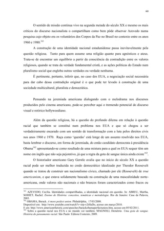 60

O sentido de missão continua vivo na segunda metade do século XX e mesmo os mais
críticos do discurso nacionalista o compartilham como bem pôde observar Azevedo numa
pesquisa cujo objeto era os voluntários dos Corpos da Paz no Brasil no contexto entre os anos
1960 e 1980.161
A construção de uma identidade nacional estadunidense passa inevitavelmente pela
questão religiosa. Tanto para quem assume uma religião quanto para agnósticos e ateus.
Trata-se de encontrar um equilíbrio a partir da consciência da contradição entre os valores
religiosos, quando se trata da verdade fundamental cristã, e as ações políticas do Estado num
pluralismo social que engloba outras verdades ou verdade nenhuma.
É pertinente, portanto, inferir que, no caso dos EUA, a negociação social necessária
para dar cabo dessa contradição original é o que pode ter levado à construção de uma
sociedade multicultural, pluralista e democrática.

Pensando na jeremiada americana dialogando com o melodrama nos discursos
produzidos pelo cinema americano, pode-se perceber aqui o tremendo potencial do discurso
visual e retórico hollywoodiano.
Além da questão religiosa, há a questão do profundo dilema em relação à questão
racial que também se constitui num problema nos EUA e que só chegou a ser
verdadeiramente encarado com um sentido de transformação com a luta pelos direitos civis
nos anos 1960 e 1970. Raça como „questão‟ está longe de um assunto resolvido nos EUA,
basta lembrar o discurso, em forma de jeremiada, do então candidato democrata à presidência
Obama162 apresentando-se como resultado de uma mistura para a qual os EUA sequer têm um
nome em inglês que não seja pejorativo, já que a regra da gota de sangue única ainda existe 163.
O historiador americano Gary Gerstle avalia que no início do século XX a questão
racial pode ser melhor traduzida no credo democrático idealizado por Theodor Roosevelt
quando se tratou de construir um nacionalismo cívico, chamado por ele (Roosevelt) de true
americanism, e que estava solidamente baseado na construção de uma masculinidade norteamericana, onde valores não nacionais e não brancos foram caracterizados como fracos ou
161

AZEVEDO, Cecília. Identidades compartilhadas, a identidade nacional em questão. In: ABREU, Martha,
SOIHET, Rachel. Ensino de História: conceitos, temáticas e metodologia. Rio de Janeiro: Casa da Palavra,
2003.
162
OBAMA, Barack. A more perfect union. Philadelphia, 17/03/2008.
Disponível em: http://www.youtube.com/watch?v=zrp-v2tHaDo, acesso em março/2010.
E em: http://www.americanrhetoric.com/speeches/barackobamaperfectunion.htm, acesso em 05/02/2011.
163
Sobre a questão racial nos EUA e no mundo ver também: MAGNOLI, Demétrio. Uma gota de sangue.
História do pensamento racial. São Paulo: Editora Contexto, 2009.

 
