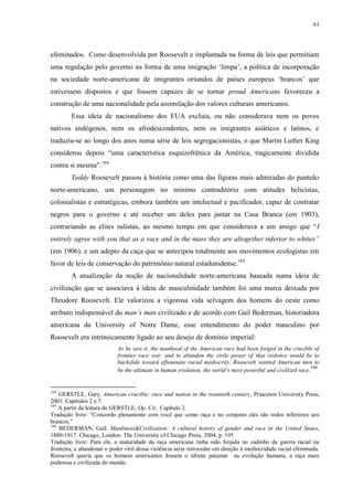 61

efeminados. Como desenvolvida por Roosevelt e implantada na forma de leis que permitiam
uma regulação pelo governo na forma de uma imigração „limpa‟, a política de incorporação
na sociedade norte-americana de imigrantes oriundos de países europeus „brancos‟ que
estivessem dispostos e que fossem capazes de se tornar proud Americans favoreceu a
construção de uma nacionalidade pela assimilação dos valores culturais americanos.
Essa ideia de nacionalismo dos EUA excluía, ou não considerava nem os povos
nativos endógenos, nem os afrodescendentes, nem os imigrantes asiáticos e latinos, e
traduziu-se ao longo dos anos numa série de leis segregacionistas, o que Martin Luther King
considerou depois “uma característica esquizofrênica da América, tragicamente dividida
contra si mesma”.164
Teddy Roosevelt passou à história como uma das figuras mais admiradas do panteão
norte-americano, um personagem no mínimo contraditório com atitudes belicistas,
colonialistas e estratégicas, embora também um intelectual e pacificador, capaz de contratar
negros para o governo e até receber um deles para jantar na Casa Branca (em 1903),
contrariando as elites sulistas, ao mesmo tempo em que considerava a um amigo que “I
entirely agree with you that as a race and in the mass they are altogether inferior to whites”
(em 1906), e um adepto da caça que se antecipou totalmente aos movimentos ecologistas em
favor de leis de conservação do patrimônio natural estadunidense.165
A atualização da noção de nacionalidade norte-americana baseada numa ideia de
civilização que se associava à ideia de masculinidade também foi uma marca deixada por
Theodore Roosevelt. Ele valorizou a vigorosa vida selvagem dos homens do oeste como
atributo indispensável do man‟s man civilizado e de acordo com Gail Bederman, historiadora
americana da University of Notre Dame, esse entendimento do poder masculino por
Roosevelt era intrinsicamente ligado ao seu desejo de domínio imperial:
As he saw it, the manhood of the American race had been forged in the crucible of
frontier race war; and to abandon the virile power of that violence would be to
backslide toward effeminate racial mediocrity. Roosevelt wanted American men to
166
be the ultimate in human evolution, the world‟s most powerful and civilized race.

164

GERSTLE, Gary. American crucible: race and nation in the twentieth century, Princeton University Press,
2001. Capítulos 2 e 7.
165
A partir da leitura de GERSTLE, Op. Cit., Capítulo 2.
Tradução livre: “Concordo plenamente com você que como raça e no conjunto eles são todos inferiores aos
brancos.”
166
BEDERMAN, Gail. Manliness&Civilization: A cultural history of gender and race in the United States,
1880-1917. Chicago, London: The University of Chicago Press, 2004, p. 195
Tradução livre: Para ele, a maturidade da raça americana tinha sido forjada no cadinho da guerra racial na
fronteira; e abandonar o poder viril dessa violência seria retroceder em direção à mediocridade racial efeminada.
Roosevelt queria que os homens americanos fossem o último patamar na evolução humana, a raça mais
poderosa e civilizada do mundo.

 