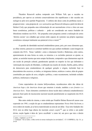 62

Theodore Roosevelt acabou rompendo com William Taft, que o sucedeu na
presidência, por opor-se ao extremo conservadorismo dos republicanos e não sucedeu em
reeleger-se pelo novo partido Progressista. E embora não desse conta do problema racial, o
progressivismo - uma proposta de new nationalism que Roosevelt abraçou a partir da ideia de
Herbert Croly que propunha uma reformulação de um nacionalismo cívico e ético em suas
bases econômicas, políticas e culturais -

pode ser considerado um marco fundador do

liberalismo moderno nos EUA. Ele propunha como programa central a realização de certos
„direitos sociais‟ aos cidadãos que seriam então capazes de sustentar sua própria segurança
econômica e alcançar totalmente seu potencial cívico e moral.167
A questão da identidade nacional estadunidense passa, pois, por esses elementos que,
ao olhar externo, parecem se constituir também nos que acabam moldando a auto-imagem do
conjunto dos EUA. Nesse „cadinho‟, como o chamaram Gerstle e Bederman, entre outros,
aparentemente de uma forma ou outra, as minorias e os excluídos parecem se ajustar, se
ajeitar, se assimilar mesmo que nem sempre facilmente, compondo o que chamaremos aqui de
um tecido de proteção cultural, grandemente apoiado no respeito às leis que defendem a
valorização das noções de liberdade, e embasado nas noções de missão, família, pátria, defesa
da democracia para estadunidenses de qualquer geração e origem, incluindo hoje os
descendentes dos escravos, os índios, os imigrantes latinos, asiáticos e outros, além de grupos
constituídos por opções de sexo, religião e política, e mais recentemente, incluindo exilados
políticos, intelectuais e religiosos.

Como espectadores do cinema hollywoodiano, reconhecemos além das ideias de
American hope e do American dream que remetem à missão, também a new frontier e o
American hero. Esses elementos constitutivos desse tecido da(s) cultura(s) estadunidense(s)
parecem fazer parte do inconsciente nacional nascido paralelamente ao surgimento dos EUA
como nação.
Mas antes ainda do cinema, e antes ainda que Franklin Delano Roosevelt usasse essa
expressão em 1941, a noção de que os estadunidenses representam Novus Ordo Seclorum, a
nova ordem do mundo, já se havia materializado na nota de um dólar. Esse mito fundador dos
EUA vem no dólar logo abaixo da inscrição annuit coeptis168, que se refere a um poder
divino, noção ligada à ideia de „povo escolhido‟ e como tal, um povo que tem o direito
167

Idem., Capítulo 2, p. 67-79
Tradução: “ele (a razão, o olho) sorriu às nossas realizações (ou atividades)”, Cf. CAMPBELL, Op. Cit., p.
25-26
168

 