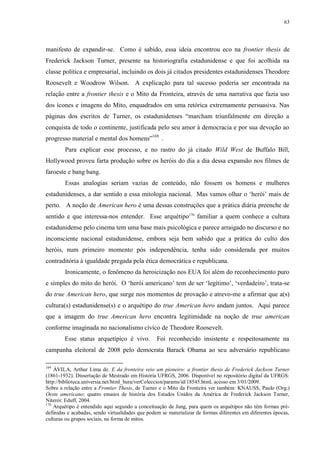 63

manifesto de expandir-se. Como é sabido, essa ideia encontrou eco na frontier thesis de
Frederick Jackson Turner, presente na historiografia estadunidense e que foi acolhida na
classe política e empresarial, incluindo os dois já citados presidentes estadunidenses Theodore
Roosevelt e Woodrow Wilson. A explicação para tal sucesso poderia ser encontrada na
relação entre a frontier thesis e o Mito da Fronteira, através de uma narrativa que fazia uso
dos ícones e imagens do Mito, enquadrados em uma retórica extremamente persuasiva. Nas
páginas dos escritos de Turner, os estadunidenses “marcham triunfalmente em direção a
conquista de todo o continente, justificada pelo seu amor à democracia e por sua devoção ao
progresso material e mental dos homens”169 .
Para explicar esse processo, e no rastro do já citado Wild West de Buffalo Bill,
Hollywood proveu farta produção sobre os heróis do dia a dia dessa expansão nos filmes de
faroeste e bang bang.
Essas analogias seriam vazias de conteúdo, não fossem os homens e mulheres
estadunidenses, a dar sentido a essa mitologia nacional. Mas vamos olhar o „herói‟ mais de
perto. A noção de American hero é uma dessas construções que a prática diária preenche de
sentido e que interessa-nos entender. Esse arquétipo170 familiar a quem conhece a cultura
estadunidense pelo cinema tem uma base mais psicológica e parece arraigado no discurso e no
inconsciente nacional estadunidense, embora seja bem sabido que a prática do culto dos
heróis, num primeiro momento pós independência, tenha sido considerada por muitos
contraditória à igualdade pregada pela ética democrática e republicana.
Ironicamente, o fenômeno da heroicização nos EUA foi além do reconhecimento puro
e simples do mito do herói. O „herói americano‟ tem de ser „legítimo‟, „verdadeiro‟, trata-se
do true American hero, que surge nos momentos de provação e atrevo-me a afirmar que a(s)
cultura(s) estadunidense(s) e o arquétipo do true American hero andam juntos. Aqui parece
que a imagem do true American hero encontra legitimidade na noção de true american
conforme imaginada no nacionalismo cívico de Theodore Roosevelt.
Esse status arquetípico é vivo.

Foi reconhecido insistente e respeitosamente na

campanha eleitoral de 2008 pelo democrata Barack Obama ao seu adversário republicano
169

ÁVILA, Arthur Lima de. E da fronteira veio um pioneiro: a frontier thesis de Frederick Jackson Turner
(1861-1932). Dissertação de Mestrado em História UFRGS, 2006. Disponível no repositório digital da UFRGS:
http://biblioteca.universia.net/html_bura/verColeccion/params/id/18545.html, acesso em 3/01/2009.
Sobre a relação entre a Frontier Thesis, de Turner e o Mito da Fronteira ver também: KNAUSS, Paulo (Org.)
Oeste americano: quatro ensaios de história dos Estados Unidos da América de Frederick Jackson Turner,
Niterói: Eduff, 2004.
170
Arquétipo é entendido aqui segundo a conceituação de Jung, para quem os arquétipos não têm formas prédefinidas e acabadas, sendo virtualidades que podem se materializar de formas diferentes em diferentes épocas,
culturas ou grupos sociais, na forma de mitos.

 