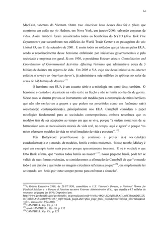 64

MacCain, veterano do Vietnam. Outro true American hero desses dias foi o piloto que
aterrissou um avião no rio Hudson, em Nova York, em janeiro/2009, salvando centenas de
vidas. Assim também foram considerados todos os bombeiros do NYFD (New York Fire
Department) que sucumbiram nos edifícios do World Trade Center e os passageiros do vôo
United 93, em 11 de setembro de 2001. E assim todos os soldados que já lutaram pelos EUA,
sendo o reconhecimento desse heroísmo enfatizado por iniciativas governamentais e pela
sociedade e imprensa em geral. Já em 1930, o presidente Hoover criou o Consolidation and
Coordination of Governmental Activities Affecting Veterans que administrava cerca de 3
bilhões de dólares em seguros de vida. Em 2005 o VA, cujo site dessa iniciativa na internet
enfatiza o service to American heroe‟s, já administrava sete milhões de apólices no valor de
cerca de 746 bilhões de dólares.171
O heroísmo nos EUA é um assunto sério e a mitologia em torno disso também. O
heroísmo é cantado e decantado na vida real e na ficção e não se limita aos heróis de guerra.
Nesse caso, o cinema provou-se instrumento sob medida para a construção de mitos heróicos
que não são exclusivos a grupos e que podem ser percebidos como um fenômeno na(s)
sociedade(s) contemporânea(s), principalmente nos EUA. Campbell considera o papel
mitológico fundamental para as sociedades contemporâneas, embora reconheça que os
modelos têm de ser adaptados ao tempo em que se vive, porque “a ordem moral tem de se
harmonizar com as necessidades morais da vida real, no tempo, aqui e agora” e porque “os
mitos oferecem modelos de vida no nível imediato de vida e estrutura”.172
Pois

Hollywood

prontificou-se

(e

continua)

a

prover

a(s)

sociedade(s)

estadunidense(s), e o mundo, de modelos, heróis e mitos modernos. Nosso ratinho Mickey é
aqui um exemplo tanto mais preciso porque aparentemente inocente. E se é verdade o que
Otto Rank afirma, que “somos todos heróis ao nascer”173, nosso pequeno herói, pode ter se
valido de suas formas redondas, se considerarmos a afirmação de Campbell de que “o mundo
todo é um círculo e que todas as imagens circulares refletem a psique” 174, ou simplesmente ter
se tornado um herói por „estar sempre pronto para enfrentar a situação‟.

171

A Ordem Executiva 5398, de 21/07/1930, consolidou o U.S. Veteran‟s Bureau, o National Homes for
Disabled Soldiers e o Bureau of Pensions no novo Veterans Administration (VA), que atendia a 4.7 milhões de
veteranos de guerra em 1930; Disponível em:
http://www.govbenefits.gov/govbenefits_en.portal;jsessionid=HwRzJ4SQ5LK26gR1dRXj3LnSCHtnqtsJQ5J2X
m1yHZBxXySxczQ!6937436?_nfpb=true&_pageLabel=gbcc_page_press_room&press=news&_nfls=false&nid
=603 , acesso em 13/02/2010.
172
CAMPBELL, Op. Cit, p. 13
173
apud CAMPBELL, Op. Cit, p. 132
174
CAMPBELL, Op. Cit, p. 123

 