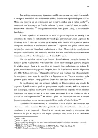 65

Esse atributo, assim como o fato dessa prontidão estar sempre associada à boa vontade
e à simpatia, manteve-se uma constante no modelo de heroísmo representado pelo Mickey
Mouse que mostrou ser um personagem que evolui “à medida que a cultura evolui” 175,
tornando-se um personagem de desenho animado “pensante e sensível, com psicologia e
profundidade emocional”176 conseguindo conquistar, como queria Disney, o envolvimento
das platéias.
É quase impossível se desvincular da ideia de que o surgimento de Mickey e da
sonorização do cinema foi praticamente atravessado pela conjuntura da Grande Depressão da
década de 1930. E não é de estranhar que o Mickey tenha passado a incorporar os valores
intangíveis necessários à sobrevivência emocional e espiritual das gentes durante esse
período. Proveniente da vida cultural estadunidense, o Mickey Mouse pode ter contribuído, se
não para a construção de uma identidade nacional, mas para a reafirmação dessa identidade
nacional estadunidense durante aqueles anos da Grande Depressão.
Não é de estranhar, tampouco, que durante a Segunda Guerra, campanhas de venda de
bônus de guerra ou campanhas de racionamento fossem encabeçadas pela confiável imagem
do Mickey Mouse. Para se ter uma ideia do empenho dos estadunidenses no esforço de
guerra, mais da metade da população da época, cerca de 85 milhões de pessoas, adquiriram
US$ 185,7 bilhões em bônus. 177 De acordo com Gabler, esse resultado para o financiamento
de uma guerra nunca mais foi repetido e o Departamento do Tesouro americano teria
garantido que os estúdios Disney ajudaram a vender mais de US$ 50 milhões em bônus. 178
Se considerarmos que esse empenho traduzido em dólares expressa uma opinião da
população à política externa praticada pelo governo naquele contexto, podemos concordar
com Becker que, seguindo Alain Girard, considera que mesmo que a opinião pública não atue
diretamente nos acontecimentos, é ela que parece ter o poder de tornar possível ou não a
política de seus representantes.179 O apoio à guerra foi tão maciço que até o Partido
Comunista americano apoiou o governo quando Hitler invadiu a União Soviética.180
Compreender como uma nação se constitui não é tarefa simples. Nacionalismos são
ideias cujos sentidos assumem diferentes significados em contextos distintos e continuam a se
transformar e a se reconstruir.

Moldados por questões que envolvem contradições tão

profundas no que diz respeito à sua própria construção como nação e a sua identidade
175

Idem., p. 144
GABLER, Op. Cit, p. 206
177
U.S. WAR BONDS. Disponível em: http://www.u-s-history.com/pages/h1682.html , acesso em 27/02/2010.
178
GABLER, Op. Cit,, p. 470
179
BECKER, Jean-Jacques. A Opinião Pública. In: RÉMOND, René (Org.). Op. Cit., p. 203
180
PURDY. O século americano. In: KARNAL et.al., Op. Cit.
176

 