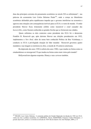 67

duas das principais correntes do pensamento econômico no século XX se enfrentaram”, nas
palavras do economista Luiz Carlos Delorme Prado183, onde a crença no liberalismo
econômico defendido pelos republicanos impediu que o governo interferisse na economia e
agravou uma situação com consequências terríveis para os EUA e o resto do mundo. O então
presidente Hoover ficou tristemente célebre como insensível e cruel causador das
hoovervilles, como ficaram conhecidas as grandes favelas que se formavam nas cidades.
Quem enfrentou os dois contextos como presidente dos EUA foi o democrata
Franklin D. Roosevelt que, após derrotar Hoover nas eleições presidenciais em 1932,
implementou o New Deal, além da nossa bem conhecida Política da Boa Vizinhança, e
conduziu os EUA à privilegiada situação de líder mundial. Roosevelt governou quatro
mandatos e sua imagem se eternizou no dime, a moeda de 10 centavos americana.
Da depressão dos anos 1930 à euforia dos anos 1940, o que mudou na forma como os
estadunidenses se enxergavam? O que mudou na forma como eram vistos pelo mundo?
Hollywood tem algumas respostas. Disney e seus cartoons também.

183

PRADO, Luiz Carlos Delorme. A economia política da Grande Depressão da década de 1930 nos EUA:
visões da crise e política econômica. In: LIMONCIC, Flavio; MARTINHO, Francisco Carlos Palomanes. A
grande depressão: política e economia na década de 1930. Rio de Janeiro: Ed. José Olympio, 2009. p. 15

 