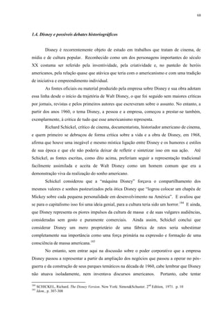 68

1.4. Disney e possíveis debates historiográficos

Disney é recorrentemente objeto de estudo em trabalhos que tratam de cinema, de
mídia e de cultura popular. Reconhecido como um dos personagens importantes do século
XX costuma ser referido pela inventividade, pela criatividade e, no panteão de heróis
americanos, pela relação quase que atávica que teria com o americanismo e com uma tradição
de iniciativa e empreendimento individual.
As fontes oficiais ou material produzido pela empresa sobre Disney e sua obra adotam
essa linha desde o início da trajetória de Walt Disney, o que foi seguido sem maiores críticas
por jornais, revistas e pelos primeiros autores que escreveram sobre o assunto. No entanto, a
partir dos anos 1960, o tema Disney, a pessoa e a empresa, começou a prestar-se também,
exemplarmente, à critica de tudo que esse americanismo representa.
Richard Schickel, crítico de cinema, documentarista, historiador americano de cinema,
e quem primeiro se debruçou de forma crítica sobre a vida e a obra de Disney, em 1968,
afirma que houve uma inegável e mesmo mística ligação entre Disney e os humores e estilos
de sua época e que ele não poderia deixar de refletir e sintetizar isso em sua ação.

Até

Schickel, as fontes escritas, como dito acima, preferiam seguir a representação tradicional
facilmente assimilada e aceita de Walt Disney como um homem comum que era a
demonstração viva da realização do sonho americano.
Schickel considerou que a “máquina Disney” forçava o compartilhamento dos
mesmos valores e sonhos pasteurizados pela ótica Disney que “logrou colocar um chapéu de
Mickey sobre cada pequena personalidade em desenvolvimento na América”. E avaliou que
se para o capitalismo isso foi uma ideia genial, para a cultura teria sido um horror. 184 E ainda,
que Disney representa os piores impulsos da cultura de massa e de suas vulgares audiências,
consideradas sem gosto e puramente comerciais.

Ainda assim, Schickel conclui que

considerar Disney um mero proprietário de uma fábrica de ratos seria subestimar
completamente sua importância como uma força primária na expressão e formação de uma
consciência de massa americana.185
No entanto, sem entrar aqui na discussão sobre o poder corporativo que a empresa
Disney passou a representar a partir da ampliação dos negócios que passou a operar no pósguerra e da construção de seus parques temáticos na década de 1960, cabe lembrar que Disney
não atuava isoladamente, nem inventava discursos americanos.
184
185

Portanto, cabe tentar

SCHICKEL, Richard. The Disney Version. New York: Simon&Schuster. 2nd Edition, 1971. p. 10
Idem., p. 307-308

 