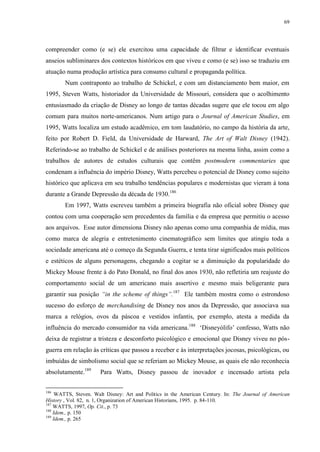 69

compreender como (e se) ele exercitou uma capacidade de filtrar e identificar eventuais
anseios subliminares dos contextos históricos em que viveu e como (e se) isso se traduziu em
atuação numa produção artística para consumo cultural e propaganda política.
Num contraponto ao trabalho de Schickel, e com um distanciamento bem maior, em
1995, Steven Watts, historiador da Universidade de Missouri, considera que o acolhimento
entusiasmado da criação de Disney ao longo de tantas décadas sugere que ele tocou em algo
comum para muitos norte-americanos. Num artigo para o Journal of American Studies, em
1995, Watts localiza um estudo acadêmico, em tom laudatório, no campo da história da arte,
feito por Robert D. Field, da Universidade de Harward, The Art of Walt Disney (1942).
Referindo-se ao trabalho de Schickel e de análises posteriores na mesma linha, assim como a
trabalhos de autores de estudos culturais que contêm postmodern commentaries que
condenam a influência do império Disney, Watts percebeu o potencial de Disney como sujeito
histórico que aplicava em seu trabalho tendências populares e modernistas que vieram à tona
durante a Grande Depressão da década de 1930.186
Em 1997, Watts escreveu também a primeira biografia não oficial sobre Disney que
contou com uma cooperação sem precedentes da família e da empresa que permitiu o acesso
aos arquivos. Esse autor dimensiona Disney não apenas como uma companhia de mídia, mas
como marca de alegria e entretenimento cinematográfico sem limites que atingiu toda a
sociedade americana até o começo da Segunda Guerra, e tenta tirar significados mais políticos
e estéticos de alguns personagens, chegando a cogitar se a diminuição da popularidade do
Mickey Mouse frente à do Pato Donald, no final dos anos 1930, não refletiria um reajuste do
comportamento social de um americano mais assertivo e mesmo mais beligerante para
garantir sua posição “in the scheme of things”.187 Ele também mostra como o estrondoso
sucesso do esforço de merchandising de Disney nos anos da Depressão, que associava sua
marca a relógios, ovos da páscoa e vestidos infantis, por exemplo, atesta a medida da
influência do mercado consumidor na vida americana.188 „Disneyólifo‟ confesso, Watts não
deixa de registrar a tristeza e desconforto psicológico e emocional que Disney viveu no pósguerra em relação às críticas que passou a receber e às interpretações jocosas, psicológicas, ou
imbuídas de simbolismo social que se referiam ao Mickey Mouse, as quais ele não reconhecia
absolutamente.189
186

Para Watts, Disney passou de inovador e incensado artista pela

WATTS, Steven. Walt Disney: Art and Politics in the American Century. In: The Journal of American
History , Vol. 82, n. 1, Organization of American Historians, 1995. p. 84-110.
187
WATTS, 1997, Op. Cit., p. 73
188
Idem., p. 150
189
Idem., p. 265

 