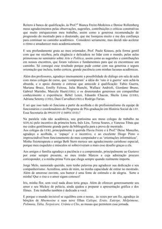 Reitero à banca de qualificação, às Prof.ªs Bianca Freire-Medeiros e Denise Rollemberg
meus agradecimentos pelas observações, sugestões, contribuições e críticas construtivas
que muito enriqueceram meu trabalho, assim como a generosa recomendação de
progressão do mestrado para o doutorado, que me lisonjeou muito e me deu confiança
para continuar no caminho acadêmico. Considerei seriamente, mas decidi não acelerar
o ritmo e amadurecer mais academicamente.
E sou profundamente grata ao meu orientador, Prof. Paulo Knauss, pela forma gentil
com que me recebeu, pela elegância e delicadeza no lidar com o mundo, pelas aulas
primorosas no seminário sobre Arte e Política, assim como as sugestões e contribuições
em nossos encontros, que foram valiosos e fundamentais para que eu encontrasse um
caminho. Só consegui esse resultado porque pude contar com sua generosa e segura
orientação que incluiu, tenho certeza, grande paciência com minhas lacunas acadêmicas.
Além dos professores, agradeço imensamente a possibilidade do diálogo em sala de aula
com meus colegas de curso, que „compraram‟ a idéia do „rato ir à guerra‟ sem achá-la
absurda, e o apoio durante o estresse que antecede à qualificação: Fabio Guerra,
Mariana Bruce, Emilly Feitosa, Julia Bianchi, Wallace Andrioli, Giordano Bruno,
Gabriel Marinho, Marcele Huet(UERJ); e os doutorandos generosos em compartilhar
conhecimento e experiência: Bebel Lenzi, Eduardo Chacon, Sheila Lima (UERJ),
Adriana Setemy (UFRJ), Dani Carvalho(UFRJ) e Rodrigo Farias.
E sei que isso tudo só funciona a partir da acolhida e do profissionalismo da equipe de
funcionários e coordenadores do Programa de Pós-graduação em História Social da UFF.
Essa Secretaria do PPGH/UFF é IMPECÁVEL!
Na paralela vida não acadêmica, sou gratíssima aos meus colegas de trabalho na
SEPLAG pelo incentivo da primeira hora, Inês Lira, Teresa Soares, e Vanessa Tibau que
me cedeu gentilmente grande parte da bibliografia para a prova de mestrado.
Aos colegas da UERJ, principalmente à querida Flavia Freire e à Prof.ª Deise Mancebo,
agradeço a acolhida, o „espaço‟ e o incentivo, e ao excelente Diogo Pinto o
imprescindível bom funcionamento do meu computador e as „orientações informáticas‟.
Minha fisioterapeuta e amiga Beth Stern merece um agradecimento carinhoso especial,
porque meu esqueleto e músculos só sobreviveram a mais esse desafio graças a ela.
Aos amigos e família agradeço a paciência e a compreensão, principalmente ao Gustavo
por estar sempre presente, ao meu irmão Marcos a cuja admiração procuro
corresponder, e a minha prima Vera que chega sempre quando realmente importa.
Jorge Melo, namorado querido, nem tenho palavras pra agradecer sua dedicação e seu
companheirismo. Acreditou, antes de mim, na minha capacidade de entrar no mestrado.
Além de amoroso ouvinte, seu humor é uma fonte de estímulo e de alegria. Sorte a
minha! Que o riso e o amor sigam conosco!
Iris, minha flor, sem você nada disso teria graça. Além de oferecer generosamente seu
amor e seu Mickey de pelúcia, ainda ajudou a preparar a apresentação gráfica e dos
filmes. Este trabalho também é dedicado a você.
E porque o mundo invisível se equilibra com o nosso, às vezes por um fio, agradeço às
bênçãos de Mnemosine e suas nove filhas Calíope, Erato, Euterpe, Melpômene,
Polimnia, Tália, Terpsícore, Urânia e Clio, as musas que permitem essa jornada.

 