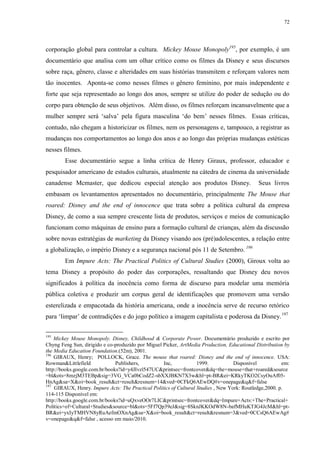 72

corporação global para controlar a cultura. Mickey Mouse Monopoly195, por exemplo, é um
documentário que analisa com um olhar crítico como os filmes da Disney e seus discursos
sobre raça, gênero, classe e alteridades em suas histórias transmitem e reforçam valores nem
tão inocentes. Aponta-se como nesses filmes o gênero feminino, por mais independente e
forte que seja representado ao longo dos anos, sempre se utilize do poder de sedução ou do
corpo para obtenção de seus objetivos. Além disso, os filmes reforçam incansavelmente que a
mulher sempre será „salva‟ pela figura masculina „do bem‟ nesses filmes. Essas críticas,
contudo, não chegam a historicizar os filmes, nem os personagens e, tampouco, a registrar as
mudanças nos comportamentos ao longo dos anos e ao longo das próprias mudanças estéticas
nesses filmes.
Esse documentário segue a linha crítica de Henry Giraux, professor, educador e
pesquisador americano de estudos culturais, atualmente na cátedra de cinema da universidade
canadense Mcmaster, que dedicou especial atenção aos produtos Disney.

Seus livros

embasam os levantamentos apresentados no documentário, principalmente The Mouse that
roared: Disney and the end of innocence que trata sobre a política cultural da empresa
Disney, de como a sua sempre crescente lista de produtos, serviços e meios de comunicação
funcionam como máquinas de ensino para a formação cultural de crianças, além da discussão
sobre novas estratégias de marketing da Disney visando aos (pré)adolescentes, a relação entre
a globalização, o império Disney e a segurança nacional pós 11 de Setembro. 196
Em Impure Acts: The Practical Politics of Cultural Studies (2000), Giroux volta ao
tema Disney a propósito do poder das corporações, ressaltando que Disney deu novos
significados à política da inocência como forma de discurso para modelar uma memória
pública coletiva e produzir um corpus geral de identificações que promovem uma versão
esterelizada e empacotada da história americana, onde a inocência serve de recurso retórico
para „limpar‟ de contradições e do jogo político a imagem capitalista e poderosa da Disney. 197
195

Mickey Mouse Monopoly. Disney, Childhood & Corporate Power. Documentário produzido e escrito por
Chyng Feng Sun, dirigido e co-produzido por Miguel Picker, ArtMedia Production, Educational Distribution by
the Media Education Foundation.(52m), 2001.
196
GIRAUX, Henry; POLLOCK, Grace. The mouse that roared: Disney and the end of innocence. USA:
Rowman&Littlefield
Publishers,
Inc,
1999.
Disponível
em:
http://books.google.com.br/books?id=y4JIvzl547UC&printsec=frontcover&dq=the+mouse+that+roared&source
=bl&ots=8mzjM3TEBp&sig=3VG_VCa0bCodZ2-sbXXJBKN7X3w&hl=pt-BR&ei=KRkyTKO2CsyOuAf05HnAg&sa=X&oi=book_result&ct=result&resnum=14&ved=0CFkQ6AEwDQ#v=onepage&q&f=false
197
GIRAUX, Henry. Impure Acts: The Practical Politics of Cultural Studies , New York: Routledge,2000. p.
114-115 Disponível em:
http://books.google.com.br/books?id=uQxveOOr7LIC&printsec=frontcover&dq=Impure+Acts:+The+Practical+
Politics+of+Cultural+Studies&source=bl&ots=5Ff7Qp39eJ&sig=8SknJKKOdW8N-bafMHuKTJG4JcM&hl=ptBR&ei=yxIyTMHVN8yRuAefmOXnAg&sa=X&oi=book_result&ct=result&resnum=3&ved=0CCsQ6AEwAg#
v=onepage&q&f=false , acesso em maio/2010.

 